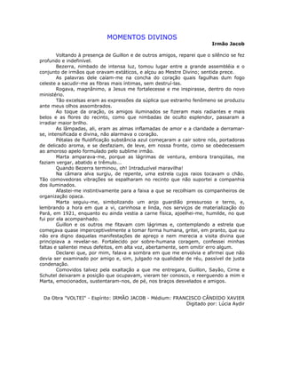 MOMENTOS DIVINOS
Irmão Jacob
Voltando à presença de Guillon e de outros amigos, reparei que o silêncio se fez
profundo e indefinível.
Bezerra, nimbado de intensa luz, tomou lugar entre a grande assembléia e o
conjunto de irmãos que oravam extáticos, e alçou ao Mestre Divino; sentida prece.
As palavras dele caíam-me na concha do coração quais fagulhas dum fogo
celeste a sacudir-me as fibras mais íntimas, sem destruí-las.
Rogava, magnânimo, a Jesus me fortalecesse e me inspirasse, dentro do novo
ministério.
Tão excelsas eram as expressões da súplica que estranho fenômeno se produziu
ante meus olhos assombrados.
Ao toque da oração, os amigos iluminados se fizeram mais radiantes e mais
belos e as flores do recinto, como que nimbadas de oculto esplendor, passaram a
irradiar maior brilho.
As lâmpadas, ali, eram as almas inflamadas de amor e a claridade a derramar-
se, intensificada e divina, não alarmava o coração.
Pétalas de fluidificação substância azul começaram a cair sobre nós, portadoras
de delicado aroma, e se desfaziam, de leve, em nossa fronte, como se obedecessem
ao amoroso apelo formulado pelo sublime irmão.
Marta amparava-me, porque as lágrimas de ventura, embora tranqüilas, me
faziam vergar, abatido e trêmulo...
Quando Bezerra terminou, oh! Intraduzível maravilha!
Na câmara alva surgiu, de repente, uma estrela cujos raios tocavam o chão.
Tão comovedoras vibrações se espalharam no recinto que não suportei a companhia
dos iluminados.
Afastei-me instintivamente para a faixa a que se recolhiam os companheiros de
organização opaca.
Marta seguiu-me, simbolizando um anjo guardião pressuroso e terno, e,
lembrando a hora em que a vi, carinhosa e linda, nos serviços de materialização do
Pará, em 1921, enquanto eu ainda vestia a carne física, ajoelhei-me, humilde, no que
fui por ela acompanhado.
Guillon e os outros me fitavam com lágrimas e, contemplando a estrela que
começava quase imperceptivelmente a tomar forma humana, gritei, em pranto, que eu
não era digno daquelas manifestações de apreço e nem merecia a visita divina que
principiava a revelar-se. Fortalecido por sobre-humana coragem, confessei minhas
faltas e salientei meus defeitos, em alta voz, abertamente, sem omitir erro algum.
Declarei que, por mim, falava a sombra em que me envolvia e afirmei que não
devia ser examinado por amigo e, sim, julgado na qualidade de réu, passível de justa
condenação.
Comovidos talvez pela exaltação a que me entregara, Guillon, Sayão, Cirne e
Schutel deixaram a posição que ocupavam, vieram ter conosco, e reerguendo a mim e
Marta, emocionados, sustentaram-nos, de pé, nos braços desvelados e amigos.
Da Obra "VOLTEI" - Espírito: IRMÃO JACOB - Médium: FRANCISCO CÂNDIDO XAVIER
Digitado por: Lúcia Aydir
 
