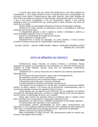 A morte para todos nós, que ainda não atingimos os mais altos padrões de
Humanidade, é uma pausa bendita na qual é possível abrir-nos à prosperidade nos
princípios mais nobres. Entesouraremos aqui para distribuir mais tarde bênçãos de
vida imortal nas obscuras esferas da reencarnação. Respiraremos agora a harmonia e
a paz a que fomos arrebatados, a fim de conduzirmos, depois, o seu sublime
estandarte entre os companheiros que, ainda presos à carne, dormem nas trevas da
discórdia e da ilusão.
Somos células da humanidade militante em busca da Humanidade redimida.
Herdeiros de muitos séculos de experiência carnal, é impraticável a definitiva
ascensão dum dia para outro.
É indispensável planejar o bem e realiza-lo, semear a felicidade e colhe-la, à
custa de trabalho pessoal no suor e no sacrifício.
Descerra o pensamento ao orvalho do bom ânimo!
Não te detenhas na aflição vazia!
Regressaremos à escola da aplicação, na carne distante, e faz-se preciso
amealhar energias novas para as recapitulações imprescindíveis.
Da Obra "VOLTEI" - Espírito: IRMÃO JACOB - Médium: FRANCISCO CÂNDIDO XAVIER
Digitado por: Lúcia Aydir
ANTE AS BÊNÇÃOS DO SERVIÇO
Irmão Jacob
Verificando-se ligeiro intervalo na palavra amorosa e venerável, desejei
perguntar-lhe quanto à continuidade de meus trabalhos, em vista dos informes que ali
recebera do Irmão Andrade; todavia, antes que me expressasse verbalmente,
confirmou, generoso:
-Desdobrar-se-á o serviço doravante em companhia dos mesmos associados de
abençoada luta.
Os círculos de vida que povoamos, agora, são de prosseguimento.
Na experiência humana, temos a semeadura.
Na vida espiritual que nos é acessível começa a colheita.
O favoritismo não existe para o Governo Universal.
A Infinita Sabedoria somente nos assinala, através da Lei.
-Há Espíritos que se preparam no mundo para a bendita primavera de trabalho
pacífico na esfera superior e há outros que se encaminha, voluntariamente, para o
inverso de angústias e trevas, em seguida à perda do corpo.
Todos aqueles que, de alguma sorte, estiveram em tia companhia na fraterna
comunhão de interesses espirituais, constituem a legião afetiva, junto da qual seguirás
caminho afora, na distribuição de amor, luz e verdade.
Nossa ação mental nas estreitas linhas da existência física é simples ensaio
para os serviços que nos aguardam a cooperação, depois da morte.
Sobressaem, ao redor de nós, multidões necessitadas de iluminação redentora.
É imprescindível não desanimar e nem estacionar.
Conquistastes valiosas possibilidades de servir pelos conhecimentos que
adquiriste, e, se os negócios materiais terminaram com o atestado de óbito passado ao
velho corpo, as tarefas edificantes prosseguem ativas, reclamando-te dedicação.
Somos a caravana que jamais se dissolve.
Mãos entrelaçadas no labor do bem; não repousaremos senão no Mestre que,
de perto, nos segue a boa-vontade.
 