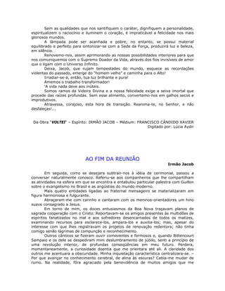 Sem as qualidades que nos santifiquem o caráter, dignifiquem a personalidade,
espiritualizem o raciocínio e iluminem o coração, é impraticável a felicidade nos mais
gloriosos mundos.
A lâmpada pode ser acanhada e pobre; no entanto, se possui material
equilibrado e perfeito para sintonizar-se com a Sede da Força, produzirá luz e beleza,
em silêncio.
Renovemo-nos, assim aprimorando as nossas possibilidades interiores para que
nos comuniquemos com o Supremo Doador da Vida, através dos fios invisíveis de amor
que o ligam com o Universo Infinito.
Deixa, Jacob, que rujam tempestades do mundo, esquece as recordações
violentas do passado, emerge do “homem velho” e caminha para o Alto!
Irradiar-se-á, então, tua luz brilhante e pura!
Amemos o trabalho transformador!
‘A vida nada deve aos inúteis.
Somos ramos da Videira Divina e a nossa felicidade exige a seiva imortal que
procede das raízes profundas. Sem esse alimento, convertemo-nos em galhos secos e
improdutivos.
Atravessa, corajoso, esta hora de transição. Reanima-te, no Senhor, e não
desfaleças!...
Da Obra “VOLTEI“ – Espírito: IRMÃO JACOB – Médium: FRANCISCO CÂNDIDO XAVIER
Digitado por: Lúcia Aydir
AO FIM DA REUNIÃO
Irmão Jacob
Em seguida, como se desejara subtrair-nos à idéia de cerimonial, passou a
conversar naturalmente conosco. Referiu-se aos companheiros que lhe compartilham
as atividades na esfera em que se encontra e entabulou particular palestra com Guillon
sobre o evangelismo no Brasil e as angústias do mundo moderno.
Mais quatro entidades ligadas ao fraternal mensageiro se materializaram em
figura harmoniosa e fulgurante.
Abraçaram-me com carinho e cantaram com os meninos-orientadores um hino
suave consagrado a Jesus.
Em torno de mim, os doces entusiasmos da Boa Nova traçavam planos de
sagrada cooperação com o Cristo. Reportavam-se os amigos presentes às multidões de
espíritos fanatizados no mal e aos sofredores desencarnados de todos os matizes,
examinando recursos para esclarece-los, ampara-los e auxilia-los; mas, apesar do
interesse com que lhes registravam os projetos de renovação redentora; não tinha
comigo senão lágrimas de compunção e reconhecimento.
Outros cânticos se fizeram ouvir comoventes e formosos e, quando Bittencourt
Sampaio e os dele se despediram mim deslumbramento de júbilo, senti a princípio de
uma revolução interior, de profundas conseqüências em meu futuro. Perdera,
momentaneamente, a curiosidade doentia que me orientara até ali. A claridade dos
outros me acentuara a obscuridade. Minha inquietação característica centralizara-se. –
Por que avançar no conhecimento cerebral, de alma às escuras? Cabia-me mudar de
rumo. Na realidade, fôra agraciado pela benevolência de muitos amigos que me
 