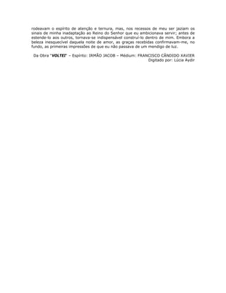 rodeavam o espírito de atenção e ternura, mas, nos recessos de meu ser jaziam os
sinais de minha inadaptação ao Reino do Senhor que eu ambicionava servir; antes de
estende-lo aos outros, tornava-se indispensável construí-lo dentro de mim. Embora a
beleza inesquecível daquela noite de amor, as graças recebidas confirmavam-me, no
fundo, as primeiras impressões de que eu não passava de um mendigo de luz.
Da Obra “VOLTEI“ – Espírito: IRMÃO JACOB – Médium: FRANCISCO CÂNDIDO XAVIER
Digitado por: Lúcia Aydir
 