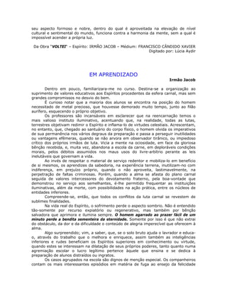 seu aspecto formoso e nobre, dentro do qual é aproveitada na elevação de nível
cultural e sentimental do mundo, funciona contra a harmonia da mente, sem a qual é
impossível acender a própria luz.
Da Obra “VOLTEI“ – Espírito: IRMÃO JACOB – Médium: FRANCISCO CÂNDIDO XAVIER
Digitado por: Lúcia Aydir
EM APRENDIZADO
Irmão Jacob
Dentro em pouco, familiarizara-me no curso. Destina-se a organização ao
suprimento de valores educativos aos Espíritos procedentes da esfera carnal, mas sem
grandes compromissos no desvio do bem.
É curioso notar que a maioria dos alunos se encontra na posição do homem
necessitado de metal precioso, que houvesse demorado muito tempo, junto ao filão
aurífero, esquecendo o próprio objetivo.
Os professores são incansáveis em esclarecer que na reencarnação temos o
mais valioso instituto iluminativo, acentuando que, na realidade, todas as lutas,
terrestres objetivam redimir o Espírito e inflama-lo de virtudes celestiais. Acrescentam,
no entanto, que, chegado ao santuário do corpo físico, o homem olvida os imperativos
de sua permanência nos vários degraus da preparação e passa a perseguir inutilidades
ou vantagens efêmeras, quando se não arvora em observador tirânico, ou impiedoso
crítico dos próprios irmãos de luta. Vicia a mente na ociosidade, em face da gloriosa
bênção recebida, e, muita vez, abandona a escola da carne, em deploráveis condições
morais, pelos débitos assumidos nos maus usos do livre-arbítrio perante as leis
inelutáveis que governam a vida.
Ao invés de respeitar o material de serviço redentor e mobiliza-lo em benefício
de si mesmos, os aprendizes da sabedoria, na experiência terrena, inutilizam-no com
indiferença, em prejuízo próprio, quando o não aproveita, lastimavelmente, na
perpetração de faltas criminosas. Porém, quando a alma se afasta do plano carnal
seguida de valores intercessores do devotamento fraterno, pela boa-vontade que
demonstrou no serviço aos semelhantes, é-lhe permitido frequentar as instituições
iluminativas, além da morte, com possibilidades na ação prática, entre os núcleos de
entidades inferiores.
Compreende-se, então, que todos os conflitos da luta carnal se revestem de
sublimes finalidades.
Na vida real do Espírito, o sofrimento perde o aspecto sombrio. Não é entendido
tão-somente por recurso expiatório ou regenerativo, mas também por bênção
salvadora que aprimora e ilumina sempre. O homem agarrado ao prazer fácil de um
minuto perde a bendita sementeira da eternidade. Somente por isso é que não extrai
do obstáculo, da dor e da dificuldade o conteúdo de alegria imperecível que oferecem à
alma.
Algo surpreendido; vim, a saber, que, se o solo bruto ajuda o lavrador e educa-
o, através do trabalho que o melhora e enriquece, assim também as inteligências
inferiores e rudes beneficiam os Espíritos superiores em conhecimento ou virtude,
quando estes se interessam na dilatação de seus próprios poderes, tanto quanto numa
agremiação escolar o lucro legítimo pertence àquele que ensina e se dedica à
preparação de alunos distraídos ou ingratos.
Os casos agrupados na escola são dignos de menção especial. Os companheiros
contam os mais interessantes episódios em matéria de fuga ao ensejo da felicidade
 
