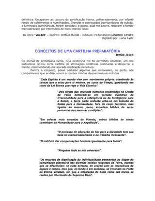 definitiva. Escaparam ao tesouro da santificação íntima, deliberadamente, por infantil
receio de sofrimentos e humilhações. Grandes e abençoadas oportunidades de subida,
a luminosas culminâncias, foram perdidas; e agora, qual me ocorre, reparam o tempo
menosprezado por intermédio de mais intenso labor.
Da Obra “VOLTEI“ – Espírito: IRMÃO JACOB – Médium: FRANCISCO CÂNDIDO XAVIER
Digitado por: Lúcia Aydir
CONCEITOS DE UMA CARTILHA PREPARATÓRIA
Irmão Jacob
De acervo de primorosos livros, cuja existência me foi permitido observar, um dos
instrutores retirou certa cartilha de afirmações sintéticas destinadas a despertar a
mente, recomendando-me acurada meditação na leitura.
Dentre o conjunto, posso destacar algumas que interessam, de perto, aos
companheiros que se dispuserem a receber minhas despretensiosas notícias.
“Cada Espírito é um mundo vivo com movimento próprio, atendendo às
causas que o criou para si mesmo, no curso do Tempo, gravitando em
torno da Lei Eterna que rege a Vida Cósmica”.
“Dois terços das criaturas humanas encarnadas na Crosta
da Terra demoram-se em jornada evolutiva da
Irracionalidade para a Inteligência ou da Inteligência para
a Razão; a terça parte restante acha-se em trânsito da
Razão para a Humanidade. Fora do corpo terrestre, mas
ligados ao mesmo plano, evolutem bilhões de seres
pensantes nas mesmas condições”.
“Em esferas mais elevadas do Planeta, outros bilhões de almas
caminham da Humanidade para a Angelitude”.
“O processo de educação do Ser para a Divindade tem sua
base no reencarnacionismo e no trabalho incessante”.
“O instituto das compensações funciona igualmente para todos”.
“Ninguém ilude as leis universais”.
“Os recursos de dignificação da individualidade permanece ao dispor da
comunidade planetária nas diversas escolas religiosas da Terra, escolas
que se diferenciam no culto externo, de acordo com os impositivos de
espaço e tempo, mas que, no fundo e em essência, se irmanam na Fonte
da Eterna Verdade, em que a integração da Alma coma Luz Divina se
realiza por intermédio do Supremo Bem”.
 
