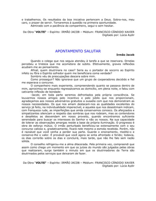 e trabalhemos. Os resultados da boa iniciativa pertencem a Deus. Sobra-nos, meu
caro, o prazer de servir. Tornaremos à questão na primeira oportunidade.
Admirado com a paciência do companheiro, segui-o sem hesitar.
Da Obra “VOLTEI“ – Espírito: IRMÃO JACOB – Médium: FRANCISCO CÂNDIDO XAVIER
Digitado por: Lúcia Aydir
APONTAMENTO SALUTAR
Irmão Jacob
Quando o colega que nos seguia atendeu à tarefa a que se reservara. Ornelas
percebeu a tristeza que me acometera de súbito. Efetivamente, graves reflexões
acudiam-me ao pensamento.
Afinal, quem doutrinara no caso? Seria eu o portador de socorro ao Espírito
infeliz ou fôra o Espírito sofredor quem me beneficiara coma verdade?
Sombrio véu de preocupações descera sobre mim.
Como prosseguir? Não ignorava que um grupo de cooperadores decidido e fiel
me esperava o concurso.
O companheiro mais experiente, compreendendo quanto se passava dentro de
mim, aproximou-se enquanto regressávamos ao domicílio, em plena noite, e falou com
cativante inflexão de bondade:
-Jacob; em toda parte seremos defrontados pela própria consciência. Se
louvarmos nossos amigos pelo incentivo e pelo júbilo que nos proporcionam,
agradeçamos aos nossos adversários gratuitos a ousadia com que nos demonstram as
nossos necessidades. Os que nos amam destacam-nos as qualidades excelentes do
serviço já feito, na individualidade imperecível, e aqueles que nos desestimam indicam,
com franqueza rude, as imperfeições que ainda conservamos conosco. Os afeiçoados e
simpatizantes silenciam a respeito das sombras que nos rodeiam, mas os contendores
e desafetos as desvendam em nosso proveito, quando encontramos suficiente
serenidade para buscar os interesses do Senhor e não os nossos. Na sua capacidade
de tolerar as observações amargas reside a base da própria iluminação. O progresso é
obra de esforço mútuo. O irmão perturbado beneficiou-se extensamente com o seu
concurso valioso e, gradativamente, fixará nele mesmo a esmola recebida. Porém, não
é razoável que você venha a perder sua parte. Guarde o ensinamento, medite-o e
conserve-lhe o valor. É provável que você agora se sinta afrontado e ferido; todavia,
os dias correrão sobre os dias e concluirá, mais tarde, que não lhe falo sem razão
sólida.
O conselho refrigerou-me a alma dilacerada. Pela primeira vez, compreendi que
assim como chega um momento em que os juízes do mundo são julgados pelas obras
que realizaram, surge também o minuto em que os doutrinadores da Terra são
doutrinados pelos serviços que deixaram de fazer.
Da Obra “VOLTEI“ – Espírito: IRMÃO JACOB – Médium: FRANCISCO CÂNDIDO XAVIER
Digitado por: Lúcia Aydir
 