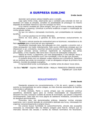 A SURPRESA SUBLIME
Irmão Jacob
Aprender será sempre valioso trabalho para o coração.
Logo após minha vinda, observando que o combate pela extensão do bem se
desdobra em todas as direções, acreditei na possibilidade de prosseguir no mesmo
diapasão de atividade intensiva a que me consagra na Terra.
A luz interior revelada por vários amigos, sem que a mínima réstea de claridade
me assinalasse a presença, constituía a primeira evidência a sugerir a modificação de
minha atitude mental.
De que me valeria o demasiado movimento, sem probabilidades de realização
benéfica?
Ali, o serviço pautava-se em linhas diferentes.
Dentro do novo plano, a garantia do êxito permanece exclusivamente no
indivíduo.
Tal como o veículo precisa de combustível para se locomover, necessitava eu do
fator qualidade para a nova luta em que ingressara.
Semelhante impressão jazia mal esboçada em mim, quando o encontro com o
infeliz perseguidor ma impôs violentamente. Dele ouvira referências amargas que me
dilaceraram o ser; entretanto, reconheci tamanho proveito nas reprimendas recebidas,
que julguei precioso serviço continuar registrando as impressões das almas
perturbadas, a meu respeito. Não seria esse o recurso de realizações vindouras?
Depois da morte, o julgamento, por mais desagradável, é uma bênção. Pouco a
pouco entendi que era necessário ouvir com humildade, a fim de agir com proveito.
O contacto direto com um obsessor vulgar aclarara-me a consciência. Salientara
ele as sombras que ainda me envolviam e que os abnegados amigos da primeira hora
velavam, movidos de piedade evangélica.
É imprescindível evitar a precipitação, e meditar antes de atacar novas obras.
Da Obra “VOLTEI“ – Espírito: IRMÃO JACOB – Médium: FRANCISCO CÂNDIDO XAVIER
Digitado por: Lúcia Aydir
REAJUSTAMENTO
Irmão Jacob
Desejando preparar-me convenientemente, a fim de servir, passei a visitar,
sozinho ou acompanhado de outros colegas, as mais diversas associações de Espíritos
endurecidos e sofredores.
O Irmão Andrade, Marta e outros amigos que me prestavam contínua
assistência, atentando agora para as minhas necessidades de reajustamento,
deixaram-me sob o exclusivo cuidado da escola de iluminação, que passei a requentar
carinhosamente. Cada lição era nova página de sabedoria reveladora, concitando-me
ao desejável aprimoramento.
Procurava, pois, nas demonstrações práticas, despertar minhas energias
superiores, com a juvenil atenção do universitário dedicado aos livros, interessado em
organizar conscienciosamente o próprio futuro.
Era preciso buscar humildade no autoconhecimento, através das acusações
merecidas ou imerecidas? Não me faltaria coragem para faze-lo. Sempre que os
intervalos naturais dos estudos e tarefas do instituto iluminativo me favoreciam,
 