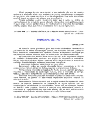 Afinal, pensava de mim para comigo, o que pretendia não era, de maneira
nenhuma, a admiração alheia, nem tencionava aproveitar o ensejo para a propaganda
de meu nome. Interessava-me, sim, a prova da sobrevivência. Para tanto, se me fosse
possível, tocaria um clarim mais alto que uma sirene festiva.
Amigos delicados, porém, fizeram-me saber que o ruído, no âmbito da
espiritualidade, é tão prejudicial quanto o barulho intempestivo na via pública e, depois
de ouvir longa série de ponderações, a me rearticularem os propósitos desordenados;
entendi, graças a Deus, que minhas investidas se filiava a pura ingenuidade.
Da Obra “VOLTEI“ – Espírito: IRMÃO JACOB – Médium: FRANCISCO CÂNDIDO XAVIER
Digitado por: Lúcia Aydir
PRIMEIRAS VISITAS
Irmão Jacob
As primeiras visitas que efetuei, junto aos núcleos doutrinários, verificaram-se
justamente no Rio. Minha atual situação, contudo, era muitíssimo reduzida. Quando no
corpo, identificava somente reduzida região de trabalho. Acompanhado de amigos que
me conduziam solícitos, reparava agora um mundo novo, de aspecto intraduzível.
As casas espiritistas, em função de estudo e socorro, eram verdadeiras colméias
de entidades desencarnadas. Algumas, em serviço de benemerência evangélica;
outras, e em número imenso, vinham à cata de alívio e esclarecimento, a lembrar-nos
multidões de acidentados às portas dos hospitais de emergência.
O volume das obrigações agigantou-se aos meus olhos.
Compreendi, então, de quanta abnegação temos necessidade, a fim de
perseverarmos no bem, até ao fim da luta, segundo os ensinamentos de Jesus.
Minha primeira impressão foi negativa. No fundo, cheguei a admitir, por alguns
instantes, a incapacidade da colaboração humana, ante a imensidão do serviço;
todavia, a palavra de companheiros experientes reergueu-me o bom ânimo.
Sementes minúsculas produzem toneladas de grãos que abastecem o mundo;
assim também, os germes da boa-vontade improvisam atividades heróicas na
edificação humana.
Essa conclusão tranqüilizou-me e tive a alegria de fazer-me notado em vários
centros da doutrina, valendo-me da cooperação de alguns médiuns que me
interpretaram a personalidade. As oportunidades, porém, não me ofereciam recursos
ao noticiário mais completo. Comecei a guerrear meu individualismo gritante e,
examinando a respeitabilidade dos interesses alheios, não me senti suficientemente
encorajado a interferências que redundassem ao prejuízo do bem geral.
Da Obra “VOLTEI“ – Espírito: IRMÃO JACOB – Médium: FRANCISCO CÂNDIDO XAVIER
Digitado por: Lúcia Aydir
 