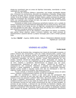 dirigia-me incontinenti para as zonas de Espíritos transviados, exercitando a minha
capacidade de suportação.
Da boca de inúmeros infelizes e ignorantes, ouvi longas recordações demais
atos. Criticavam-me acerbamente, discutiam-me propósitos e intenções. Antigas faltas
de épocas recuadas, que eu supunha esquecidas, eram trazidas à tona dos remoques
verbais. Erros da mocidade, omissões da idade madura, gestos eventuais de aspereza,
pequenas promessas não cumpridas, problemas de sentimento não liquidados, tudo,
enfim, era resolvido pelos inimigos do bem, dos quais me aproximei nas melhores
disposições de entendimento fraterno.
Consoante as lições novas, armazenava semelhante material, com o cuidado do
homem prevenido que guarda lanternas adequadas para as horas escuras. Em muitas
ocasiões, afastei-me do campo de luta, em lágrimas, considerando as alegações que
me eram atiradas em rosto. Mas... Que fazer? Esse, sem dúvida, era o melhor caminho
para identificar os próprios defeitos e extirpa-los.
Há companheiros que se não resignam a esse gênero de esforço; no entanto,
para ganhar tempo observei, desde o primeiro instante, que nesse processo de
esclarecimento é possível abreviar a própria renovação para o bem e limitar grandes
lutas.
Da Obra “VOLTEI“ – Espírito: IRMÃO JACOB – Médium: FRANCISCO CÂNDIDO XAVIER
Digitado por: Lúcia Aydir
VIVENDO AS LIÇÕES
Irmão Jacob
Por mais de duzentos dias, consagrava-me à teoria de iluminação na escola e à
prática intensiva dos ensinamentos, junto aos irmãos desventurados, quando, certa
noite, de volta ao lar espiritual, sozinho; fui assaltado por furioso grupo de clérigos
desencarnados, os quais evidenciavam, nas palavras e nos gestos, profunda ignorância
e lastimável insensatez. Ao que me pareceu, vinham intencionalmente em meu
encalço, tentando infundir-me desequilíbrio e terror. Embuçados em capuzes de
trevas, contei-os um a um. Eram dezesseis figuras de aspecto sinistro. Acercaram-se
de mim; violentos e sarcásticos. Rememoravam os ataques que, por vezes,
impensadamente, desfechara eu sobre os padres. Cobriam-me de insultos e
ameaçaram-me sem compaixão. Relembrei a antipatia que indevidamente lhes
dedicara à classe respeitável, e, satisfeito, reconheci-me transformado, diferente.
Aqueles punhos errados e erguidos contra mim não me intimidavam e nem me
sugeriam reação. Achava-me tranqüilo, não obstante surpreso.
Trouxe, contudo, à memória as lições evangélicas de que me achava em pleno
curso e, isolando a mente da gritaria infernal, pus-me em meditação.
Não nos aconselhara o Senhor a orar pelos que nos perseguem? Não
exemplificara a permuta do bem pelo mal? Não nos pedia Ele ajudar os inimigos e
amparar os que nos caluniam e odeiam? Além disso, não seriam aquelas almas dignas
de ajuda e piedade? Possivelmente, várias circunstâncias haviam conspirado na
existência terrestre contra os seus ideais de melhor sorte. Se a Providência Divina não
me oferecesse recursos de mais amplo conhecimento da vida; se fosse obrigado, no
princípio da luta humana, a demorar-me nas fórmulas de fanatismo religioso, teria
alcançado suficiente energia para libertar-me? E se o padre houvera sido eu? Como
toleraria as disciplinas? Teria bastante coragem para arrostar os obstáculos impostos
pelas vaidades da posição, decorrentes dos compromissos eclesiásticos? Solucionaria
 
