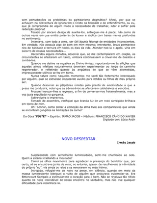 sem perturbações os problemas do partidarismo dogmático? Afinal, por que se
achavam na desventura de ignorarem o Cristo da bondade e do entendimento, ou eu,
que já compreendia de algum modo à necessidade de trabalhar, lutar e sofrer pela
redenção própria?
Tocado por sincero desejo de auxilia-los, entreguei-me à prece, não como de
outras vezes em que emitia palavras de louvor e súplica com bases menos profundas
no sentimento.
Intentava, com toda a alma, ser útil àquela falange de entidades inconscientes.
Em verdade, não possuía algo de bom em mim mesmo; entretanto, Jesus permanece
rico de bondade e ternura em todos os dias da vida. Atender-nos-ia o apelo, viria em
socorro de nossas necessidades...
Decorridos alguns minutos, observei que, ao me contemplarem em oração, os
circunstantes se afastaram um tanto, embora continuassem a crivar-me de doestos e
zombarias.
Quando me detive na rogativa ao Divino Amigo, reportando-me às aflições que
aquelas almas infelizes naturalmente deveriam experimentar ao longo do caminho
regenerador, e refletindo quanto às angústias de que se vêm acometidas,
impressionante silêncio se fez em torno.
Nunca talvez como naqueles momentos me senti tão fortemente interessado
por alguém, qual se estivesse disputando auxílio para irmãos ou filhas de meu próprio
ser.
Quando descerrei as pálpebras úmidas pelo pranto de emotividade a que a
prece me conduzira, notei que os adversários se afastavam cabisbaixos e vencidos.
Procurei invocar-lhes o regresso, a fim de conversarmos fraternalmente, mas a
voz jazia sepultada na garganta.
Sobrevivera o imprevisto.
Tomado de assombro, verifiquei que branda luz de um roxo carregado brilhava
em torno de mim.
Oh! Senhor, como pintar a comoção da alma livre aos companheiros que ainda
se encontram jungidos às limitações da carne?
Da Obra “VOLTEI“ – Espírito: IRMÃO JACOB – Médium: FRANCISCO CÂNDIDO XAVIER
Digitado por: Lúcia Aydir
NOVO DESPERTAR
Irmão Jacob
Surpreendido com semelhante luminosidade, senti-me chumbado ao solo.
Quem a estaria irradiando a meu lado?
Cerrei os olhos novamente para agradecer a presença do benfeitor que, por
certo, ali se encontrava junto de mim; no entanto, apesar de recolher-me à intimidade
do próprio “eu”, via ainda os raios a se renovarem no meu íntimo.
Intrigado, refugiei-me de novo na prece, em silêncio, quando em meio da
massa luminescente lobriguei o vulto de alguém que procurava evidenciar-se. Era
Bittencourt Sampaio a estimular-me o coração para o bem. Não se revelava tão nítido
quanto na noite inolvidável de nosso encontro no santuário, mas não tive qualquer
dificuldade para reconhece-lo.
 