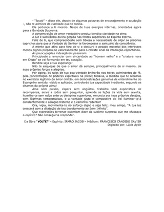 - “Jacob” – disse ele, depois de algumas palavras de encorajamento e saudação
-, não te admires da claridade que te rodeia.
Ela pertence a ti mesmo. Nasce de tuas energias internas, orientadas agora
para a Bondade Suprema.
A concentração de amor verdadeiro produz bendita claridade na alma.
A luz é substância divina gerada nas fontes superiores do Espírito Eterno.
Feliz de ti, que compreendeste sem tibieza a necessidade de alijar os próprios
caprichos para que a Vontade do Senhor te favorecesse o santuário da consciência.
A mente que atira para fora de si o obscuro e pesado material dos interesses
menos dignos prepara-se valorosamente para o celeste sinal da irradiação espontânea.
As preocupações indesejáveis passaram.
Principiaste a renunciar com sinceridade ao “homem velho” e a “criatura nova
em Cristo” se vai formando em teu coração.
Bendita seja a tua esperança!
Não te esqueças de que o amor dá sempre, principalmente de si mesmo, de
suas próprias forças e alegrias.
Por agora, os raios de tua boa-vontade brilharão nas horas culminantes da fé,
pela concentração de poderes espirituais na prece; todavia, à medida que te recolhas
no exercício legítimo do amor cristão, em demonstrações genuínas de entendimento do
Evangelho sentido, vivido e aplicado, controlarás tua capacidade irradiante, segundo os
ditames da própria alma!
Ama sem paixão, espera sem angústia, trabalha sem expectativa de
recompensa, serve a todos sem perguntar, aprende as lições da vida sem revolta,
humilha-te sem ruído ante os desígnios superiores, renuncia aos teus próprios desejos,
sem lágrimas tempestuosas, e a vontade justa e compassiva do Pai iluminar-te-á
constantemente o coração fraterno e o caminho redentor!
Ora, vigia, movimenta-te no esforço digno e seja feliz, meu amigo, “A tua luz
crescerá com a dilatação de teu devotamento ao Bem Infinito”.
Que expressões terrenas poderiam dizer da sublime surpresa que me ofuscava
o espírito? Não conseguiria responder.
Da Obra “VOLTEI“ – Espírito: IRMÃO JACOB – Médium: FRANCISCO CÂNDIDO XAVIER
Digitado por: Lúcia Aydir
 
