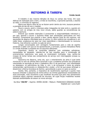 RETORNO À TAREFA
Irmão Jacob
O trabalho é das maiores bênçãos de Deus no campo das horas. Em suas
dádivas de realização para o bem, o triste se reconforta, o ignorante aprende, o doente
se refaz, o criminoso se regenera.
Agora que alguns raios de luz se faziam sentir dentro de mim, buscava penetrar
a grandeza do ato de orar e meditar.
Pouco a pouco, perdi o interesse pelas indagações de toda sorte e, quando em
palestra com os amigos do meu novo círculo, sabia guardar as conveniências da
palavra oportuna.
Entendi que receber distinções é acrescentar a responsabilidade individual e,
por isso, aprendi a louvar o Supremo Poder sem solicitações particulares em meu
benefício. Compreendi que praticar o bem, dando alguma coisa de nós mesmos, nas
aquisições de alegria e felicidade para os outros, é o dom sublime por excelência e, em
razão disso, preparava-me para ser mais espontâneo e desinteressado no concurso
fraterno, mas eficiente e pronto na ação de servir.
Longas conversações sem vantagens fundamentais para a vida do espírito
perderam o saber com que se me apresentavam, a princípio, quando interpelava Marta
e o Irmão Andrade a propósito de mil assuntos diferentes.
Suportava; sereno as compridas palestras com entidades sofredoras,
necessitadas de desabafo, valendo-me de tais ocasiões para a ministração de
ensinamentos redentores; aos quais se mostrassem inclinadas, mas, sentia-me
incapaz de tomar tempo aos companheiros de serviço com interrogações ociosas ou
prematuras.
Asseverou-me Bezerra, certo dia, que o entendimento da alma é qual lente
minúscula no seio da Infinita Obra Universal e que o problema primário da consciência
interessada na aquisição de Amor e Sabedoria não é o de perscrutar, com infantilidade
ou desespero, os patrimônios da Vida, e, sim, o de enriquecer a lente da própria
compreensão, aprimorando-a e dilatando-lhe o poder, a fim de que possa refranger e
disseminar a Eterna Grandeza do Senhor, aproveitando-a para si e para os outros.
Aceitei, feliz, portanto, o imperativo de recolhimento espiritual e quanto mais
buscava entender a pequenez de minha alma e as minhas gigantescas necessidades de
auto-renovação, mais reconforto e paz recolhiam da prece que para meu pensamento
constituía agora vigoroso manancial de recursos, de cujas forças irradiantes recebia
dobrado possibilidades de atacar os novos serviços.
Da Obra “VOLTEI“ – Espírito: IRMÃO JACOB – Médium: FRANCISCO CÂNDIDO XAVIER
Digitado por: Lúcia Aydir
 