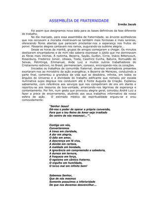 ASSEMBLÉIA DE FRATERNIDADE
Irmão Jacob
Foi assim que designamos nova data para as bases definitivas da fase diferente
de trabalho.
No dia marcado, para essa assembléia de fraternidade, as árvores acolhedoras
que nos cercavam a moradia mostravam-se também mais formosas e mais serenas,
oferecendo flores abertas que pareciam proclamar-nos a esperança nos frutos do
porvir. Pássaros alegres cantavam nos ramos, augurando-os sublime alegria...
Desde as horas da manhã, grupos de amigos começaram a chegar. Os minutos
deslizaram encantadores e de mim não saberia expressar o júbilo que me dominavam
as fibras mais íntimas. À noitinha, Bezerra, Sayão, Guillon, Cirne, Inácio Bittencourt,
Rosenburg, Frederico Júnior, Ulisses, Tosta, Casimiro Cunha, Batuíra, Romualdo de
Seixas, Petintinga, Emmanuel, Ande Luiz e muitos outros trabalhadores do
Cristianismo redivivo, no Brasil, permaneciam, conosco, encorajando-nos os corações.
Iniciados os trabalhos de comunhão fraternal; diversos orientadores presentes
exortaram-nos ao ministério da ação evangélica; e Bezerra de Menezes, conduzindo a
parte final, comentou a grandeza da vida que se desdobra, infinita, em todos os
ângulos do Universo e a divindade do trabalho edificante que nomeou por escada
iluminativa sujos degraus nos conduzem até à Fonte Augusta da Criação. Explanou
sabiamente, com referência aos serviços que nos competiriam de ora em diante e
reportou-se aos tesouros da boa-vontade, arrancando-nos lágrimas de esperança e
contentamento. Por fim, num gesto que provocou alegria geral, convidou André Luiz a
fazer a prece de encerramento, aludindo aos seus trabalhos informativo da nossa
esfera de ação. O estimado médico da espiritualidade ergueu-se e orou
comovidamente:
“Senhor Jesus!
Dá-nos o poder de operar a própria conversão,
Para que o teu Reino de Amor seja irradiado
Do centro de nós mesmos!...”“.
Contigo em nós,
Converteremos
A treva em claridade,
A dor em alegria,
O ódio em amor,
A descrença em fé viva,
A dúvida em certeza,
A maldade em bondade,
A ignorância em compreensão e sabedoria,
A dureza em ternura,
A fraqueza em força,
O egoísmo em cântico fraterno.
O orgulho em humildade,
O torvo mal em infinito bem!
Sabemos Senhor,
Que de nós mesmos
Somente possuímos a inferioridade
De que nos devemos desvencilhar...
 