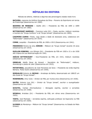 NÓTULAS DA EDITORA
Nótulas da editora, relativas a algumas das personagens citadas neste livro:
BATUIRA, cognome de Antônio Gonçalves da Silva – Pioneiro do Espiritismo em terras
de Piratininga (desencarnou em 1909).
BEZERRA DE MENEZES – Adolfo (Dr) – Presidente da FEB, de 1895 a 1899
(Desencarnou em 1900).
BITTENCOURT SAMPAIO – Francisco Leite (Dr) – Poeta, escritor, médium receitista
e membro do “Grupo Confúcio” e do “Grupo Ismael” (Desencarnou em 1895).
CASIMIRO CUNHA –Poeta, cego desde a idade de dezesseis anos, colaborava em
“Reformador” (desencarnou em 1914).
CIRNE, Leopoldo – Presidente da FEB, de 1900 a 1913 (Desencarnou em 1941).
FREDERICO Pereira da silva JÚNIOR – Médium do “Grupo Ismael” durante 34 anos
(Desencarnou em 1914).
GUILLON RIBEIRO, Luis Olímpio (Dr) – Presidente da FEB em 1920 e 21 e de 1930
até à época de sua desencarnação em 1943.
INÁCIO BITTENCOURT – Vice-Presidente da FEB, em 1915, médium receitista
(Desencarnou em 1943).
ORNELAS, Adolfo Oscar do Amaral – Secretário do “Reformador”, médium,
dramaturgo e poeta de valor (Desencarnou em 1923).
PETINTINGA, pseudônimo de José Florentino de Sena – Presidente da União Espírita
Bahiana. Poeta ilustre (Desencarnou em 1939).
ROMUALDO Antonio de SEIXAS – Arcebispo da Bahia, desencarnado em 1860.É um
dos Guias do “Grupo Ismael”.
ROSENBURG, Artur (Cel) – Diretor da FEB, por muitos anos (Desencarnou em 1930).
SAYÃO, Antonio Luis (Dr) – Diretor do “Grupo Ismael”, escritor e evangelizador
(Desencarnou em 1903).
SCHUTEL, Cairbar (Farmacêutico) – Abnegado espírita, escritor e jornalista
(Desencarnou em 1938).
SPINOLA, Aristides (Dr) – Presidente da FEB, em vários anos (Desencarnou em
1925).
TOSTA, José Machado – Jornalista espírita, esforçado professor de Esperanto na FEB
(desencarnou em 1929).
ULISSES de Mendonça – Médium do “Grupo Ismael” (Desencarnou no Estado de Mato
Grosso).
 