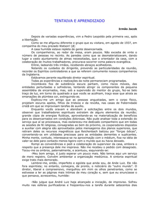 TENTAIVA E APRENDIZADO
Irmão Jacob
Depois de variadas experiências, vim a Pedro Leopoldo pela primeira vez, após
a libertação.
Como se me afigurou diferente o grupo que eu visitara, em agosto de 1937, em
companhia do meu prezado Watson! (1)
A casa humilde estava repleta de gente desencarnada.
Os companheiros, ao redor da mesa, eram poucos. Não excedia de vinte o
número de pessoas no recinto. As paredes como que se desmaterializavam, dando
lugar a vasto ajuntamento de almas necessitadas, que o orientador da casa, com a
colaboração de muitos trabalhadores, procurava socorrer coma palavra evangélica.
Entrei, ladeando três irmãos, recebendo abraços acolhedores.
Notando os cuidados do dirigente, prevendo as particularidades da reunião,
recordei os Espíritos controladores a que se referem comumente nossos companheiros
da Inglaterra.
Estávamos perante equilibrado diretor espiritual.
Todas as experiências e realizações da noite permaneciam programadas.
Incontáveis fios de substância escura partiam, como riscos móveis, das
entidades perturbadas e sofredoras, tentando atingir os componentes da pequena
assembléia de encarnados, mas, sob a supervisão do mentor do grupo, fez-se belo
traço de luz, em torno do quadrado a que vocês se acolhiam, traço esse que atraía as
emanações de plúmbea cor, extinguindo-as.
Explicou-me um amigo que as pessoas angustiadas, sem o corpo físico,
projetam escuros apelos, filhos da tristeza e da revolta, nas casas de fraternidade
cristã em que se improvisam tarefas de auxílio.
Enquanto vocês oravam e atendiam a solicitações entre os dois mundos,
observei que trabalhadores espirituais extraíam de alguns elementos da reunião;
grande cópia de energias fluídicas, aproveitando-as na materialização de benefícios
para os desencarnados em condições dolorosas. Não pude analisar toda a extensão do
serviço que aí se processava, mas esclareceu-me dedicado companheiro que em todas
as sessões de fé religiosa, consagradas ao bem do próximo, os cooperadores dispostos
a auxiliar com alegria são aproveitados pelos mensageiros dos planos superiores, que
retiram deles os recursos magnéticos que Reichenbach batizou por “forças ódicas”,
convertendo-os em utilidades preciosas para as entidades dementes e suplicantes.
Minha mente, contudo, interessava-se na aproximação com o médium, fixa na idéia de
valer-se dele para contacto menos ligeiro com o mundo que eu havia deixado.
Rompi as conveniências e pedi a colaboração do supervisor da casa, embora o
respeito que a presença dele me inspirava. Não me recebeu o pedido com desagrado.
Tocou-me os ombros, paternalmente, e acentuou, esquivando-se:
-Meu bom amigo, é justo esperar um pouco mais. Não temos aqui um serviço
de mero registro. Convém ambientar a organização mediúnica. A sintonia espiritual
exige trato mais demorado.
Lembrei-me, então, imperfeito e egoísta que ainda sou, de Ande Luiz. Ele não
fora espiritista; no entanto, começara, de pronto, o noticiário do “outro mundo”. O
diretor, liberal e compreensivo, mergulhou em mim os olhos penetrantes, como se
estivesse a ler as páginas mais íntimas de meu coração e, sem que eu enunciasse o
que pensava, acrescentou, humilde:
-Não julgue que André Luiz haja alcançado a iniciação, de improviso. Sofreu
muito nas esferas purificadoras e freqüentou-nos a tarefa durante setecentos dias
 