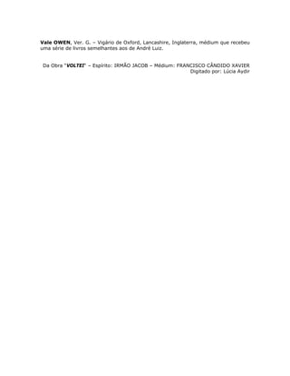 Vale OWEN, Ver. G. – Vigário de Oxford, Lancashire, Inglaterra, médium que recebeu
uma série de livros semelhantes aos de André Luiz.
Da Obra “VOLTEI“ – Espírito: IRMÃO JACOB – Médium: FRANCISCO CÂNDIDO XAVIER
Digitado por: Lúcia Aydir
 