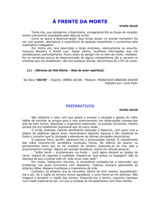 À FRENTE DA MORTE
Irmão Jacob
Todos nós, que estudamos o Espiritismo, consagrando-lhe as forças do coração,
somos comumente assediados pela idéia da morte.
Como se opera a desencarnação? Que forças atuam no grande momento? De
vez que quando, abordamos a experiência de pessoas respeitáveis e concluímos pela
expectativa indagadora.
Por minha vez, lera descrições e teses preciosas, relativamente ao assunto,
inclusive Bozzano e André Luiz. Desse último, recolhera informações que me
sensibilizaram profundamente. Pouco antes de abrigar-me no leito da morte, meditara-
lhe as narrativas acerca da desencarnação de alguns companheiros (1) e, perante os
sintomas que me assaltavam, não tive qualquer dúvida. Aproximava-se o fim do corpo.
(1) – (Obreiros da Vida Eterna – Nota do autor espiritual).
Da Obra “VOLTEI“ – Espírito: IRMÃO JACOB – Médium: FRANCISCO CÂNDIDO XAVIER
Digitado por: Lúcia Aydir
PREPARATIVOS
Irmão Jacob
Não obstante o valor com que passei a encarar a situação e apesar do velho
hábito de convidar os amigos para o meu enterramento, em observações xistosas dos
dias de bom humor, descansei o organismo extenuado, na posição horizontal, mesmo
porque me era totalmente impossível agir de outro modo.
O Irmão Andrade, Espírito benemérito dedicado à Medicina, com quem tive a
alegria de colaborar alguns anos, recomendara absoluto repouso e tão insistente se
fizera o conselho que fui obrigado a abandonar as últimas atividades doutrinárias.
O repouso físico, porém, agravava-me a preocupação mental. O impedimento
das mãos impunha-me verdadeira revolução íntima. No silêncio do quarto, os
pensamentos como que se me evadiam do cérebro, postando-se ao meu lado a
argumentarem comigo. Alguns em posição simpática, outros em atitude adversa.
- “Velho Jacob – proclamavam no fundo -, você agora deixará as ilusões da
carne. Viajará de regresso à realidade. Prepare-se. Que possui na bagagem? Não se
esqueça de que a justiça tudo vê, tudo ouve, tudo sabe”.
Por vezes, interpunha recursos. A consciência compelia-me a retroceder aos
problemas nos quais funcionara com desacerto. Todavia, buscava atenuantes às
próprias faltas. Alegava incertezas e imperativos da vida.
Confesso, no entanto, que as incursões, dentro de mim mesmo, angustiavam-
me o ser. Se a vigília se tornara menos agradável, o sono fizera-se-me doloroso. Não
chegava a penetrar a região dos sonhos. Dispondo-me a dormir, supunha ingressar
num modo inabitual de ser, em que a verdade se me patenteava com mais clareza.
 