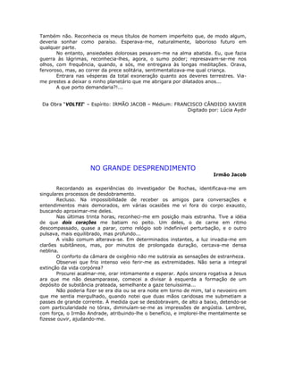 Também não. Reconhecia os meus títulos de homem imperfeito que, de modo algum,
deveria sonhar como paraíso. Esperava-me, naturalmente, laborioso futuro em
qualquer parte.
No entanto, ansiedades dolorosas pesavam-me na alma abatida. Eu, que fazia
guerra às lágrimas, reconhecia-lhes, agora, o sumo poder; represavam-se-me nos
olhos, com frequência, quando, a sós, me entregava às longas meditações. Orava,
fervoroso, mas, ao correr da prece solitária, sentimentalizava-me qual criança.
Entrara nas vésperas da total exoneração quanto aos deveres terrestres. Via-
me prestes a deixar o ninho planetário que me abrigara por dilatados anos...
A que porto demandaria?!...
Da Obra “VOLTEI“ – Espírito: IRMÃO JACOB – Médium: FRANCISCO CÂNDIDO XAVIER
Digitado por: Lúcia Aydir
NO GRANDE DESPRENDIMENTO
Irmão Jacob
Recordando as experiências do investigador De Rochas, identificava-me em
singulares processos de desdobramento.
Recluso. Na impossibilidade de receber os amigos para conversações e
entendimentos mais demorados, em várias ocasiões me vi fora do corpo exausto,
buscando aproximar-me deles.
Nas últimas trinta horas, reconheci-me em posição mais estranha. Tive a idéia
de que dois corações me batiam no peito. Um deles, o de carne em ritmo
descompassado, quase a parar, como relógio sob indefinível perturbação, e o outro
pulsava, mais equilibrado, mas profundo...
A visão comum alterava-se. Em determinados instantes, a luz invadia-me em
clarões subitâneos, mas, por minutos de prolongada duração, cercava-me densa
neblina.
O conforto da câmara de oxigênio não me subtraía as sensações de estranheza.
Observei que frio intenso veio ferir-me as extremidades. Não seria a integral
extinção da vida corpórea?
Procurei acalmar-me, orar intimamente e esperar. Após sincera rogativa a Jesus
ara que me não desamparasse, comecei a divisar à esquerda a formação de um
depósito de substância prateada, semelhante a gaze tenuíssima...
Não poderia fizer se era dia ou se era noite em torno de mim, tal o nevoeiro em
que me sentia mergulhado, quando notei que duas mãos caridosas me submetiam a
passes de grande corrente. À medida que se desdobravam, de alto a baixo, detendo-se
com particularidade no tórax, diminuíam-se-me as impressões de angústia. Lembrei,
com força, o Irmão Andrade, atribuindo-lhe o benefício, e implorei-lhe mentalmente se
fizesse ouvir, ajudando-me.
 