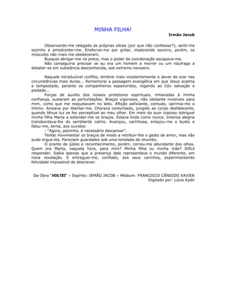 MINHA FILHA!
Irmão Jacob
Observando-me relegado às próprias obras (por que não confessar?), senti-me
sozinho e amedrontei-me. Ensforcei-me por gritar, implorando socorro, porém, os
músculos não mais me obedeceram.
Busquei abrigar-me na prece, mas o poder de coordenação escapava-me.
Não conseguiria precisar se eu era um homem a morrer ou um náufrago a
debater-se em substância desconhecida, sob extremo nevoeiro.
Naquele intraduzível conflito, lembrei mais insistentemente o dever de orar nas
circunstâncias mais duras... Rememorei a passagem evangélica em que Jesus acalma
a tempestade, perante os companheiros espavoridos, rogando ao Céu salvação e
piedade...
Forças de auxílio dos nossos protetores espirituais, irmanadas à minha
confiança, sustaram as perturbações. Braços vigorosos, não obstante invisíveis para
mim, como que me reajustavam no leito. Aflição asfixiante, contudo, oprimia-me o
íntimo. Ansiava por libertar-me. Chorava conturbado, jungido ao corpo desfalecente,
quando tênue luz se fez perceptível ao meu olhar. Em meio do suor copioso lobriguei
minha filha Marta a estender-me os braços. Estava linda como nunca. Intensa alegria
transbordava-lhe do semblante calmo. Avançou, carinhosa, enlaçou-me o busto e
falou-me, terna, aos ouvidos:
- “Agora, paizinho, é necessário descansar”.
Tentei movimentar os braços de modo a retribuir-lhe o gesto de amor, mas não
pude ergue-los. Pareciam guardados sob uma tonelada de chumbo.
O pranto de júbilo e reconhecimento, porém, correu-me abundante dos olhos.
Quem era Marta, naquela hora, para mim? Minha filha ou minha mãe? Difícil
responder. Sabia apenas que a presença dela representava o mundo diferente, em
nova revelação. E entreguei-me, confiado, aos seus carinhos, experimentando
felicidade impossível de descrever.
Da Obra “VOLTEI“ – Espírito: IRMÃO JACOB – Médium: FRANCISCO CÂNDIDO XAVIER
Digitado por: Lúcia Aydir
 