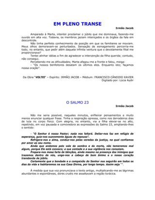 EM PLENO TRANSE
Irmão Jacob
Amparado à Marta, intentei proclamar o júbilo que me dominava, fazendo-me
ouvido em alta voz. Todavia, os membros jaziam inteiriçados e os órgãos da fala em
descontrole.
Não tinha perfeito conhecimento da posição em que os familiares se moviam.
Meus olhos demoravam-se perturbados. Sensação de esmagamento percorria-me
todo; no entanto, que pedir além daquela infinita ventura que o devotamente filial me
proporcionava?
Tentei alinhar idéias a fim de agradecer a intervenção da filha querida; contudo,
não consegui.
Percebendo-me as dificuldades; Marta afagou-me a fronte e falou, meiga:
- “Os nossos benfeitores desatam os últimos elos. Enquanto isto; façamos
nossa oração”.
Da Obra “VOLTEI“ – Espírito: IRMÃO JACOB – Médium: FRANCISCO CÂNDIDO XAVIER
Digitado por: Lúcia Aydir
O SALMO 23
Irmão Jacob
Não me seria possível, naqueles minutos, enfileirar pensamentos e muito
menos enunciar qualquer frase. Tinha a respiração opressa, como nos derradeiros dias
de luta no corpo físico. Com alegria, no entanto, via a filha elevar-se no alto,
repetindo, em voz pausada e comovedora as expressões do Salmo 23, ampliando-lhes
o sentido:
- “O Senhor é nosso Pastor; nada nos faltará. Deitar-nos faz em refúgio de
esperança, guia-nos suavemente águas do repouso”.
Refrigera-nos a alma, conduz-nos pelas veredas da justiça, na qual confiamos
por amor ao seu nome.
Ainda que andemos pelo vale da sombra e da morte, não temeremos mal
algum, porque Ele está conosco; a sua vontade e a sua vigilância nos consolam.
Prepara-nos mesa farta de bênçãos, ainda mesmo na presença dos inimigos que
trazemos dentro de nós, unge-nos a cabeça de bom ânimo e o nosso coração
transborda de júbilo.
Certamente que a bondade e a compaixão do Senhor nos seguirão em todos os
dias da vida e habitaremos na sua Casa Divina, por longo tempo. Assim seja “”.
À medida que sua voz pronunciava o texto antigo, multiplicando-me as lágrimas
abundantes e espontâneas, dores cruéis me assaltavam a região torácica.
 