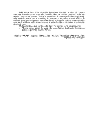 Fitei minha filha, com suplicante humildade, imitando o gesto da criança
medrosa. Encontrava-me prostrado, vencido. Não me assistia qualquer razão de
revolta; contudo, se possível, desejaria afastar-me. A contemplação do corpo imóvel,
não obstante aguçar-me o propósito de observar e aprender, era-me aflitiva. O
cadáver perturbava-me com as sugestões da morte, impunha reflexão desagradável e
amarga. À distância dele, provavelmente a idéia de vida e eternidade prevaleceria,
dentro de mim.
Marta entendeu o que eu não podia dizer. Fez-se mais terna e explicou-me:
- “Tenha calma, papai. Os laços não se desfizeram totalmente. Precisamos
paciência por mais algumas horas”.
Da Obra “VOLTEI“ – Espírito: IRMÃO JACOB – Médium: FRANCISCO CÂNDIDO XAVIER
Digitado por: Lúcia Aydir
 