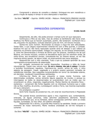 Compreendi o alcance do conselho e obedeci. Entreguei-me sem resistência e
perdi a noção de espaço e tempo no sono abençoado e reparador.
Da Obra “VOLTEI“ – Espírito: IRMÃO JACOB – Médium: FRANCISCO CÂNDIDO XAVIER
Digitado por: Lúcia Aydir
IMPRESSÕES DIFERENTES
Irmão Jacob
Despertando, dia alto, não podia precisar o tempo curto em que repousara.
Continuava a filha ao seu lado, mas de ambos os benfeitores não havia sinal.
Notificou-me Marta que se haviam ausentado, porém, não tardariam. Confiaram-me a
ela, enquanto me aquietara; contudo estariam junto de mim, em breves minutos.
Sentia-me outro homem. Movimentei os braços e ergui-me sem dificuldades.
Tentei falar, e que alegria experimentei! Entendi-me com a filha querida, à vontade.
Explicou-me que eu não havia repousado quando seria de desejar e que voltaria ao
descanso na primeira oportunidade. Indagou em seguida, se me achava amedrontado,
e, como lhe demonstrasse a firmeza de ânimo que me possuía, cientificou-me de que
Bezerra, em breves minutos, cortaria os derradeiros laços que me retinham ainda, de
certa forma, aos envoltórios carnais, consultando-me, ao mesmo tempo, se me não
inspiraria temos assistir, de algum modo, ao enterramento dos meus despojos.
Respondi-lhe com o meu interesse. Tudo o que eu pudesse aprender de novo
representaria enriquecimento de observação.
Em verdade, animavam-me outras disposições. Guardava a idéia de haver
rejuvenescido. Toquei meu veículo novo. Eu era o mesmo, dos pés à cabeça. Coração
e pulmões funcionavam regulares. Fascinava-me, porém, acima de tudo, o novo
aspecto da paisagem. Casas, vegetação e o próprio oceano pareciam coroados de
substâncias coloridas. Que sugestões surpreendentes em torno! As claridades solares,
em derredor, revelavam maravilhosas cambiantes.
Informou-me Marta de que enquanto a nossa mente funciona, sob
determinadas condições, vemos somente alguns aspectos do mundo; e porque eu
interrogasse se todos os desencarnados se surpreendiam com as visões que me
encantavam os olhos, respondeu negativamente. Muitos libertos da disciplina física –
esclareceu – conservam tão fortes ligações com os interesses humanos que a visão
não se lhes modifica, de pronto, e prosseguem vendo a Terra, nas mesmas expressões
em que a deixaram.
Era prodigioso o quadro!
Senti forte impulso de prosternar-me, em sinal de reconhecimento à Majestade
Divina.
Tão grande leveza caracterizava agora o meu organismo que, contemplando,
enlevado, as águas próximas, nelas adivinhei pesadíssimo elemento. Pensei
concomitantemente que, se eu tentasse, talvez conseguisse caminhar sobre as ondas
líquidas, aureoladas, ao meu olhar, de sublime coloração.
Registrando-me o ânimo, a querida filha mostrou-se satisfeita. Desde o primeiro
momento de nosso reencontro, Marte revelava ansiedade de ver-me tranqüilo e
contente.
Da Obra “VOLTEI“ – Espírito: IRMÃO JACOB – Médium: FRANCISCO CÂNDIDO XAVIER
Digitado por: Lúcia Aydir
 