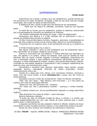 SURPREENDIDO
Irmão Jacob
Dispúnhamo-nos a deixar o abrigo a que nos refugiáramos, quando percebi que
me encontrava em trajes impróprios. Arraigado à idéia de que seria visto por amigos
encarnados, não ocultei um gesto de aborrecimento.
À distância do leito, aquele roupão alvo não deixava de ser escandaloso.
Marta que me seguia as reflexões, sorridente, vestia-se com apurado
gosto.
Ia expor-lhe os receios que me assaltavam, quando se adiantou, asseverando
que as preocupações do momento me atestavam as melhoras.
-Um homem desalentado não pensa em roupa – disse-me alegremente.
Acrescentou que Bezerra e o Irmão Andrade não se demorariam e que a
solução do problema fora prevista na véspera.
De fato, transcorridos alguns minutos, chegaram, atenciosos. A possibilidade de
endereçar-lhes a palavra encheu-me de imenso júbilo. Abracei-os reconhecidamente.
Trouxeram-me um costume cinza, muito semelhante aos que eu ai preferia no
verão.
O Irmão Andrade ajudou-me a vesti-lo.
Mas alguns instantes e, entre os dois benfeitores que me amparavam lado a
lado, oferecendo-me os braços, afastamo-nos da praia.
Enorme o movimento nas vias públicas. A mesma diferença que assinalara no
mar, nas plantas e no casario, notava nas pessoas. Cada qual se revestia de halo
diferente. Não me sentia, contudo, disposto a formular indagações. Assombrava-me
com a locomoção própria e esse problema naturalmente solucionado bastava, por
enquanto, à minha capacidade de analisar. Andava, sem grande desenvoltura; todavia,
a lentidão de méis passos obedecia à inexperiência e não a qualquer impedimento por
parte do corpo, que reconhecia leve e ágil.
Aproveitaria o momento para acentuar observações nesse sentido, quando
apressada senhora, sobraçando embrulho de vastas proporções, investiu
indiferentemente contra nós.
Grande foi o abalo para mim. Recuei, num movimento instintivo, temendo o
atrito, mas não houve tempo. A dama atravessou-nos o grupo, sem dar conta de
nossa presença.
Assustado, procurei o olhar dos companheiros. Todos me fitavam sorridentes.
-Este, meu caro Jacob – falou Bezerra, bem-humorado -, é o novo plano da
matéria, que vibra em graduação diferente.
-Passou por nós, sem perturbar-nos – exclamei.
-Por nossa vez, não a perturbamos também – acentuou o Irmão Andrade,
satisfeito.
O incidente chocara-me. Via-me perfeitamente integrado no antigo patrimônio
orgânico.
-Não estaremos num corpo de ilusão? – ousei interrogar.
Bezerra esclareceu, delicado:
-O poder da vida, na ilimitada Criação de Deus, é infinito, e a mulher que
passou despercebidamente por nós, cujo veículo de carne caminha para a morte,
poderia fazer a mesma pergunta.
A pequena ocorrência nos dava bastante material à reflexão. Gostaria de trocar
comentários e propor questões diversas; todavia, o meu abatimento ainda era grande.
Deixei-me, pois, conduzir sem relutância, de imprevisto a imprevisto.
Da Obra “VOLTEI“ – Espírito: IRMÃO JACOB – Médium: FRANCISCO CÂNDIDO XAVIER
Digitado por: Lúcia Aydir
 