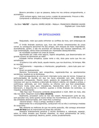 Bezerra percebeu o que se passava, bateu-me nos ombros amigavelmente, e
aconselhou:
-Você conhece agora, mais que nunca, o poder do pensamento. Procure o Alto.
Compreendi a referência e modifiquei-me interiormente.
Da Obra “VOLTEI“ – Espírito: IRMÃO JACOB – Médium: FRANCISCO CÂNDIDO XAVIER
Digitado por: Lúcia Aydir
EM DIFICULDADES
Irmão Jacob
Reajustado, notei que podia enfrentar os conflitos da hora, sem embaraços de
vulto.
O Irmão Andrade acentuou que, livre dos últimos remanescentes do corpo
carnal, eu conseguiria aproximar-me dos amigos, sem choques de maior importância,
aconselhando, porém, a não me avizinhar em demasia das vísceras cadavéricas, em
cuja contemplação, talvez fosse acometido por impressões desequilibrantes.
As novidades sucediam-se umas às outras.
Aquinhoado por visão mais segura, reparei estupefado, que desencarnados em
grande número se apinhavam ao redor.
Entidade menos simpática, quase rente a nós, dizia para outra que lhe era
semelhante:
-O enterro é do velho Jacob, aquele mesmo, que nos doutrinou, há tempos. Não
se recorda?
-Perfeitamente – respondeu o interlocutor, gargalhando -, daria tudo para ver-
lhe a “cara’”.
Riram-se gostosamente.
Memória funcionando sem empecilhos, registrando-lhes os apontamentos
sarcásticos, localizei-os na lembrança.
Eram perseguidores de uma jovem internada numa casa de nervos. Evoquei as
particularidades da reunião em que me havia entendido com eles. Achava-me
sumamente enfraquecido. Mesmo assim, gostaria de responder-lhe. Rememorei o
interesse com que eu recebera a descrição da médium vidente, em relação a ambos, e
confirmava, admirado, por mim mesmo, os informe com que fora presenteado.
Sacrificaria muita coisa para interpela-los, fazendo-lhes sentir o erro em que
laboravam, e dispunha-me a interferir, quando o Irmão Andrade me controlou, os
impulsos, acrescentando:
-Não faça isso! Provocaria contenda desagradável e inútil. Além do mais, eles
não nos vêem. Respiram noutra faixa vibratória.
Realmente, procediam como se nos não vissem. Permaneciam junto de nós,
sem perceber-nos, tanto quanto noutro tempo me movimentava, por minha vez, ao pé
das entidades desencarnadas, sem notar-lhes a presença.
-Haverá tempo – frisou o amigo, bondoso e calmo.
Observando-me o encorajamento, conduziram-me os três à vizinhança imediata
do corpo hirto.
Não obstante as melhoras de que me sentia possuído, não consegui atravessar
a onda de força que se improvisara ao longo dos veículos.
Desejava ardentemente penetrar o recinto doméstico e, sobretudo, espargir,
sobre os entes amados que ficariam distantes, os meus pensamentos de amor,
reconhecimento e esperança. Bezerra, porém, avisou prudentemente:
 