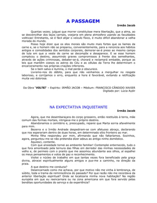 A PASSAGEM
Irmão Jacob
Quantas vezes; julguei que morrer constituísse mera libertação, que a alma, ao
se desvencilhar dos laços carnais, voejaria em plena atmosfera usando as faculdades
volitivas! Entretanto, se é fácil alijar o veículo físico, é muito difícil abandonar a velha
morada do mundo.
Posso hoje dizer que os elos morais são muito mais fortes que os liames da
carne e, se o homem não se preparou, convenientemente, para a renúncia aos hábitos
antigos e comodidades dos sentidos corporais, demorar-se-á preso ao mesmo campo
de luta em que a veste de carne se decompõe e desaparece. E se esse homem
complicou o destino, assumindo graves compromissos à frente dos semelhantes,
através de ações criminosas, debater-se-á, chorará e reclamará embalde, porque as
leis que mantêm coesos os astros do Céu e as células da Terra lhe determinam o
encarceramento nas próprias criações inferiores.
Se o bem salva e ilumina, o mal perde e obscurece.
Livremo-nos do débito, para que não venhamos a mergulhar no resgate
laborioso, e corrijamos o erro, enquanto a hora é favorável, evitando a retificação
muita vez dolorosa.
Da Obra “VOLTEI“ – Espírito: IRMÃO JACOB – Médium: FRANCISCO CÂNDIDO XAVIER
Digitado por: Lúcia Aydir
NA EXPECTATIVA INQUIETANTE
Irmão Jacob
Agora, que me desembaraçara do corpo grosseiro, então restituído à terra, mãe
comum das formas mortais, intrigava-me o próprio destino.
Abandonamos o cemitério e, preocupado, reparei que Marta sorria afavelmente
para mim.
Bezerra e o Irmão Andrade despediram-se com afetuoso abraço, declarando
que nos esperariam dentro de duas horas, em determinado sítio fronteiro ao mar.
Minha filha respondeu por mim, afirmando que não faltaríamos. Sozinhos,
agora, perguntou-me se não pretendia dizer adeus ao antigo ninho doméstico.
Aquiesci, contente.
Com que ansiedade tornei ao ambiente familiar! Contemplei enternecido, tudo o
que fora amontoado pela ternura das filhas em derredor das minhas necessidades de
velho e, de permeio com o pranto que me assomou abundante aos olhos, aí espalhei
os meus pensamentos e votos de paz e reconhecimento.
Visitei o núcleo de trabalho em que tantas vezes fora beneficiado pela graça
divina, abracei espiritualmente alguns amigos e pus-me a caminho, na direção da
praia.
A que destino me conduzia?
Desencarnado como me achava, por que motivo não me vinha à lembrança, de
súbito, toda a trama da reminiscência do passado? Por que razão não me recordava da
anterior libertação espiritual? Onde se localizaria minha nova habitação? Na região
européia em que eu reencarnara ou na zona americana em que fora servido pelas
benditas oportunidades do serviço e da experiência?
 