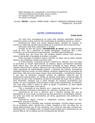 Marta assinalou-me a inquietude e recomendou-me paciência.
Teria os problemas solucionados, pouco a pouco.
Em rápidos minutos, alcançamos a praia.
Par aonde me dirigiria?
Da Obra “VOLTEI“ – Espírito: IRMÃO JACOB – Médium: FRANCISCO CÂNDIDO XAVIER
Digitado por: Lúcia Aydir
ENTRE COMPANHEIROS
Irmão Jacob
Em meia hora congregava-se ao nosso lado reduzida assembléia. Espíritos
protetores traziam outras criaturas tão necessitadas de assistência quanto eu mesmo.
Esclareceu-me Marta que outros desencarnados, carentes de amparo, se
reuniam aí, esperando também oportunidade de se ausentarem dos círculos terrenos.
Admirado, notei-lhes o abatimento, o cansaço.
Exceção de dois dos quinze “convalescentes da morte” que se aglomeravam
junto de mim, sob o patrocínio de amigos abnegados, mostravam eles o olhar
vitrificado e se movimentavam maquinalmente, orientados pelos benfeitores.
Acredito que, por minha vez, não revelava aspecto exterior mais atraente;
todavia, não perdera a faculdade de analisar a situação.
Podia conversar à vontade e mesmo confortar um deles, dos de melhor posição
psíquica, que simpatizou comigo à primeira vista.
O Irmão Andrade, novamente conosco, notificou-me, delicado, que nem todos
os socorridos se haviam desencarnado na véspera. Alguns permaneciam liberados
desde alguns dias, mas não se apresentavam condições de seguir adiante, senão
naquela noite formosa e pacífica. Asseverou que não era fácil abandonar, sozinho, sem
maior experiência da espiritualidade superior, o domicílio dos homens. Inumeráveis
entidades inferiores cercam os recém-libertos, tentando realgema-los às sensações do
plano físico. Não seria justo expor amigos, bem-intencionados, a semelhantes ataques
e, por isso, se formavam extensos cordões de vigilância. Disse-me que os
pensamentos desordenados; de milhões de pessoas encarnadas e desencarnadas do
ambiente humano criam verdadeiros campos de imantação aos quais não se subtrai a
alma facilmente. Acentuou que a nossa retirada; em perigosa circunstância qual
aquela, em que a expedição conduzia alguns irmãos quase inconscientes, se realizaria,
com mais êxito, sobre o campo ou sobre as águas. A atmosfera, ao redor desses
elementos, é mais simples, mais natural.
Tive a impressão de que Bezerra era o supervisor da viagem. Organizou os
grupos, distribuiu instruções e estimulava-nos, vigoroso e otimista, um a um.
Aproximou-se de mim e informou que a primeira jornada dos que se
desenfaixam da carne exige, providências que lhes garantem a tranqüilidade, fazendo-
me sentir que ainda nos demoraríamos um tanto, aguardando uma professora de
bairro distante.
Escoaram-se alguns minutos e respeitável senhora, ladeada por dois
benfeitores, acercou-se de nós.
Reconheci-lhe a elevação pela invejável serenidade. Formosa alegria pairava-
lhe ao semblante calmo. Saudou-nos a todos, simpática e feliz. De todos nós, os
recém-desencarnados que ali nos reuníamos, era a única de cujo peito irradiava luz.
Identifiquei-lhe a humildade cristã. A evidente superioridade que a distanciava de nós
parecia afligi-la, tal a modéstia que lhe transparecia das atitudes.
 