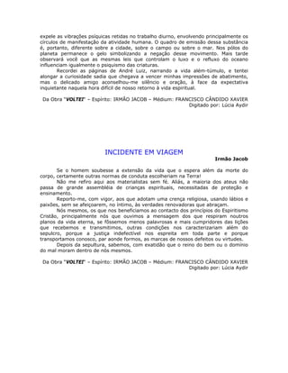 expele as vibrações psíquicas retidas no trabalho diurno, envolvendo principalmente os
círculos de manifestação da atividade humana. O quadro de emissão dessa substância
é, portanto, diferente sobre a cidade, sobre o campo ou sobre o mar. Nos pólos do
planeta permanece o gelo simbolizando a negação desse movimento. Mais tarde
observará você que as mesmas leis que controlam o luxo e o refluxo do oceano
influenciam igualmente o psiquismo das criaturas.
Recordei as páginas de André Luiz, narrando a vida além-túmulo, e tentei
alongar a curiosidade sadia que chegava a vencer minhas impressões de abatimento,
mas o delicado amigo aconselhou-me silêncio e oração, à face da expectativa
inquietante naquela hora difícil de nosso retorno à vida espiritual.
Da Obra “VOLTEI“ – Espírito: IRMÃO JACOB – Médium: FRANCISCO CÂNDIDO XAVIER
Digitado por: Lúcia Aydir
INCIDENTE EM VIAGEM
Irmão Jacob
Se o homem soubesse a extensão da vida que o espera além da morte do
corpo, certamente outras normas de conduta escolheriam na Terra!
Não me refiro aqui aos materialistas sem fé. Aliás, a maioria dos ateus não
passa de grande assembléia de crianças espirituais, necessitadas de proteção e
ensinamento.
Reporto-me, com vigor, aos que adotam uma crença religiosa, usando lábios e
paixões, sem se afeiçoarem, no íntimo, às verdades renovadoras que abraçam.
Nós mesmos, os que nos beneficiamos ao contacto dos princípios do Espiritismo
Cristão, principalmente nós que ouvimos a mensagem dos que respiram noutros
planos da vida eterna, se fôssemos menos palavrosas e mais cumpridores das lições
que recebemos e transmitimos, outras condições nos caracterizariam além do
sepulcro, porque a justiça indefectível nos espreita em toda parte e porque
transportamos conosco, par aonde formos, as marcas de nossos defeitos ou virtudes.
Depois da sepultura, sabemos, com exatidão que o reino do bem ou o domínio
do mal moram dentro de nós mesmos.
Da Obra “VOLTEI“ – Espírito: IRMÃO JACOB – Médium: FRANCISCO CÂNDIDO XAVIER
Digitado por: Lúcia Aydir
 