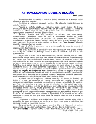 ATRAVESSANDO SOBRIA REGIÃO
Irmão Jacob
Seguíamos sem novidades e, pouco a pouco, adaptava-me a volatear como
aluno que recapitula a prova.
Em torno, a paisagem escurecia sempre, não obstante resplandecerem as
estrelas no alto.
Possuía a perfeita noção de viajarmos sobre vasto abismo de trevas.
Observava, porém, admirado que não me sentia em processo de ascensão. A idéia de
verticalidade estava longe de nós, tanto quanto alinha de esfericidade escapa à
apreciação do homem que habita o globo da Terra.
Reparei, receoso, que não distante da estrada que percorríamos,
vagarosamente, apareciam sinais de vida e movimento. Ruídos de vozes
desagradáveis alcançavam-nos os ouvidos, de quando em quando. Formas
monstruosas, de espaço a espaço, surgiam visíveis ao nosso olhar e, pelo que me era
dado perceber, flutuávamos sobre região vulcânica, cujo “solo instável” oferecia
erupções nos mais diversos pontos.
O que né afligia sinceramente era a contemplação de seres de lamentável
aspecto, além das margens.
Não estou autorizado a descrever o que nesse particular, mas posso afirmas
que as figuras sinistras da Mitologia ficam a dever à realidade com que eu era
surpreendido.
Registrando o temos que se apossara de mim, o Irmão Andrade, em voz baixa,
explicou-me que os planos habitados pela mente encarnada emitiam de permeio com
as criações dos Espíritos inferiores desencarnados, formas perturbadas, quando não
horripilantes, de vez que a maioria das criaturas terrestres, na carne ou desenfaixadas
do corpo, denunciavam-se, no íntimo, através de comportamento quase irracional.
Salientou que a esfera próxima do homem comum, em razão disso, é povoada por
verdadeira aluvião de seres estranhos, caprichosos e muita vez ferozes. Chegou
mesmo a dizer que inúmeros sábios da espiritualidade superior classificam semelhante
região de “império dos dragões do mal”. Rememorei a leitura das páginas mediúnicas
vindas ao meu conhecimento antes da morte e o companheiro dedicado confirmou-as,
declarando que a zona em que viajávamos constituía realmente o umbral vastíssimo,
entre a residência dos irmãos encarnados e os círculos vizinhos.
Acentuou que o pensamento espalha vibrações em todas as latitudes do
Universo e que as projeções da mente encarnada no planeta terreno não
correspondem aos ideais superiores que inspiram as leis da Humanidade. Os homens;
por fora – acrescentou o protetor -, nas experiências da vida social, aparentam
cavalheirismo e nobreza; todavia, por dentro, na expressão real do ser, revelam ainda
qualidades menos dignas, muito próximas da impulsividade dos animais. Na
manifestação livre do espírito prevalece a verdade da alma, não a aparência da forma
passageira, e daí o largo Cosmorama de paisagens escuras, torturadas e dolorosas que
rodeia o lar terreno, em cuja substância igualmente sutil operam as entidades
perversas, a modo do lobo que pode beber da mesma fonte em que a ovelha se
dessedenta.
Percebi que o benfeitor desejava destacar que, em tais lugares, tanto pode o
emissário do amor exercitar-se na renúncia do bem, como pode o mal-feitor das
sombras internar-se no crime e no mal.
Compreendendo, no entanto, que as atenções dele se dividiam entre o carinho
para comigo e a expectativa asfixiante da hora, sofreei o desejo de perguntar.
Da Obra “VOLTEI“ – Espírito: IRMÃO JACOB – Médium: FRANCISCO CÂNDIDO XAVIER
Digitado por: Lúcia Aydir
 