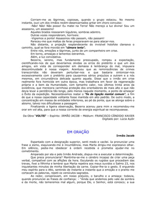 Corriam-me as lágrimas, copiosas, quando o grupo estacou. No mesmo
instante, ouvi um dos irmãos recém-desencarnados gritar em choro convulso:
-Não! Não! Não posso! Eu matei na Terra! Não mereço a luz divina! Sou um
assassino, um assassino!
Aqueles brados ressoaram lúgubres, sombras adentro.
Outras vozes responderam, horríveis:
-Vigiemos a ponte! Assassinos não passam, não passam!
Pareceu-me que maltas de feras preparavam-se para atacar-nos.
Não distante, a projeção resplandecente do invisível holofote clareava o
caminho, qual se fora movida em “câmara lenta”.
Entre nós, emoções e lágrimas, junto de um companheiro em crise.
Em torno, ameaças e lamentos estranhos.
Além, a luz convidativa.
Bezerra, sereno, mas fundamente preocupado, rompeu a expectação,
cientificando-nos de que deveríamos olvidas os erros do pretérito e que um dos
amigos, em vista de corresponder em demasia à lembrança do mal, impusera
descontinuidade à nossa viagem. Acentuou que as reminiscências de crimes
transcorridos não deveriam perturbar-nos e que bastaria sintonizar-nos
excessivamente com o pretérito para causarmos sérios prejuízos a outrem e a nós
mesmos, em circunstância delicada quanto aquela. Disse que o irmão em crise
realmente fora homicida em outra época, mas trabalhara em favor da regeneração
própria e a bem da Humanidade, com tamanho valor, nos últimos trinta anos da
existência, que merecera carinhosa proteção dos orientadores de mais alto e que não
devia levar a penitência tão longe, pelo menos naquele momento, a ponto de ameaçar
o Êxito da expedição. Necessitávamos reatar o “fio de ligação mental comum”, a fim
de que a nossa capacidade volitante fosse mantida em alto padrão. De outro modo, a
concentração em massa de entidades inferiores, ao pé da ponte, que se alonga sobre o
abismo, talvez nos dificultasse a passagem.
Finalizando a ligeira observação, Bezerra acenou para mim e recomendou-me
orar em vol alta, para que a nossa corrente de energia espiritual se recompusesse.
Da Obra “VOLTEI“ – Espírito: IRMÃO JACOB – Médium: FRANCISCO CÂNDIDO XAVIER
Digitado por: Lúcia Aydir
EM ORAÇÃO
Irmão Jacob
Espantado com a designação superior, senti medo e vacilei. Ia pronunciar uma
frase a esmo, esquivando-me à incumbência, mas Marta dirigiu-me expressivo olhar.
Em silêncio, pedia-me obedecer à ordem recebida e prometia ajudar-me no
cometimento.
Amparado por ela e pelo Irmão Andrade, dispus-me a executar a determinação.
Que prece pronunciaria? Mantinha-se-me o cérebro incapaz de criar uma peça
verbal, compatível com as aflições da hora. Escutando os rugidos que procediam das
trevas, fixei a filhinha e lembrei que Marta repetira aos meus ouvidos o Salmo 23, nos
inquietantes minutos de minha libertação da carne. Copiar-lhe-ia o gesto. E erguendo
meu espírito para o Alto, sentindo de instante a instante que a emoção e o pranto me
cortavam as palavras, repeti os versículos sagrados.
Ao redor, conspiravam, em nosso prejuízo, o barulho e a ameaça: todavia,
quando pronunciei as frases de confiança: - “Ainda que andemos pelo vale da sombra
e da morte, não temeremos mal algum, porque Ele, o Senhor, está conosco; a sua
 