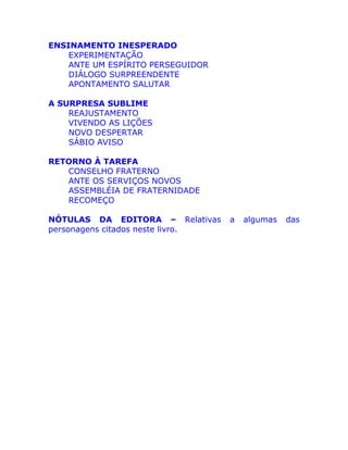 ENSINAMENTO INESPERADO
EXPERIMENTAÇÃO
ANTE UM ESPÍRITO PERSEGUIDOR
DIÁLOGO SURPREENDENTE
APONTAMENTO SALUTAR
A SURPRESA SUBLIME
REAJUSTAMENTO
VIVENDO AS LIÇÕES
NOVO DESPERTAR
SÁBIO AVISO
RETORNO À TAREFA
CONSELHO FRATERNO
ANTE OS SERVIÇOS NOVOS
ASSEMBLÉIA DE FRATERNIDADE
RECOMEÇO
NÓTULAS DA EDITORA – Relativas a algumas das
personagens citados neste livro.
 