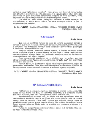 vontade e a sua vigilância nos consolam” – nosso grupo, com Bezerra à frente, levitou
sem dificuldade e ganhamos a ponte, atravessando-a a poucos pés de altura acima dos
arcabouços em que é estruturada, conservando o espírito em prece expectante, como
se pesada força de imantação nos atraísse fortemente para o abismo.
Que lápis do plano carnal conseguiria descrever a nossa sensação de
contentamento e alivio? Fundo silêncio da alma consegue traduzir a paz, o
reconhecimento e a alegria.
Da Obra “VOLTEI“ – Espírito: IRMÃO JACOB – Médium: FRANCISCO CÂNDIDO XAVIER
Digitado por: Lúcia Aydir
A CHEGADA
Irmão Jacob
Que seria da existência humana se todos os homens guardassem consigo a
certeza de que vivem rodeados pela “nuvem de testemunhas espirituais?” Como agiria
a criatura na vida doméstica e no círculo social se estivesse convencida de que amigos
e afeiçoados a esperam em outro lar?
Inseguro viajante, preferindo roteiros incertos, o Espírito encarnado quase
nunca se lembra de que é simples hóspede da esfera que o recebe. Não fosse um
desmemoriado das bênçãos divinas e a caminhada, através da carne, ser-lhe-ia muito
mais proveitosa e mais feliz o regressar!
Esses pensamentos assaltavam-me o cérebro, ante os amigos que nos
abraçavam acolhedores. Aguardavam-nos, contentes, no “outro lado”, com o carinhoso
amplexo de boas-vindas!
Nenhum de nós, os que fazíamos aquela travessia pela primeira vez, depois de
permanência demorada na carne, ficou órfão das lágrimas de ventura! As explosões de
carinho com que éramos recebidos faziam-me acreditar no ingresso no paraíso.
Da Obra “VOLTEI“ – Espírito: IRMÃO JACOB – Médium: FRANCISCO CÂNDIDO XAVIER
Digitado por: Lúcia Aydir
NA PAISAGEM DIFERENTE
Irmão Jacob
Modificara-se a paisagem, depois de transposta a extensa ponte. A escuridão
quase absoluta ficara para trás, nos caminhos percorridos, e a atmosfera noturna
tornara-se mais leve, mais clara. Impregnara-se o ar de perfumes sutis.
Movimentando-se ao nosso lado, os amigos que nos aguardavam, além do
despenhadeiro, entoavam cânticos de júbilo. Não havia qualquer nota de tristeza
nesses hinos de regozijo. Eram todos vazados em soberana alegria, quais se
estivéssemos regressando à casa paterna, como o filho pródigo da parábola. Alguns
foram acompanhados por Marta, cuja voz cristalina me expulsava o cansaço e o
abatimento.
Muitos dos companheiros sustentavam tochas acesas e, à claridade delas, via-
se-lhes o semblante iluminado e feliz.
 