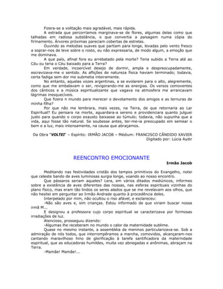 Fizera-se a volitação mais agradável, mais rápida.
A estrada que percorríamos marginava-se de flores, algumas delas como que
talhadas em radiosa substância, o que convertia a paisagem numa cópia do
firmamento. Árvores próximas pareciam cobertas de estrelas.
Ouvindo as melodias suaves que partiam para longe, levadas pelo vento fresco
a soprar-nos de leve sobre o rosto, eu não expressaria, de modo algum, a emoção que
me dominava.
A que país, afinal fora eu arrebatado pela morte? Teria subido a Terra até ao
Céu ou teria o Céu baixado para a Terra?
Em verdade, incoercível desejo de dormir, ampla e despreocupadamente,
escravizava-me o sentido. As aflições de natureza física haviam terminado; todavia,
certa fadiga sem dor me submetia inteiramente.
No entanto, aquelas vozes argentinas, a se evolarem para o alto, alegremente,
como que me embalavam o ser, revigorando-me as energias. Os versos comoventes
dos cânticos e a música espiritualizante que vagava na atmosfera me arrancavam
lágrimas inesquecíveis.
Que fizera n mundo para merecer o devotamento dos amigos e as ternuras de
minha filha?
Por que não me lembrara, mais vezes, na Terra, de que retornaria ao Lar
Espiritual? Eu pensara na morte, aguardara-a sereno e providenciara quanto julguei
justo para quando o corpo exausto baixasse ao túmulo; todavia, não supunha que a
vida, aqui fosse tão natural. Se soubesse antes, ter-me-ia preocupado em semear o
bem e a luz, mais intensamente, na causa que abraçamos.
Da Obra “VOLTEI“ – Espírito: IRMÃO JACOB – Médium: FRANCISCO CÂNDIDO XAVIER
Digitado por: Lúcia Aydir
REENCONTRO EMOCIONANTE
Irmão Jacob
Meditando nas festividades cristãs dos tempos primitivos do Evangelho, notei
que celeste bando de aves luminosas surgia longe, voando ao nosso encontro.
Que pássaros seriam aqueles? Lera, em vários ditados mediúnicos, informes
sobre a existência de aves diferentes das nossas, nas esferas espirituais vizinhas do
plano físico, mas eram tão lindos os seres alados que se me revelavam aos olhos, que
não hesitei em perguntar ao Irmão Andrade quanto à procedência deles.
Interpelado por mim, não ocultou o riso afável, e esclareceu:
-Não são aves e, sim crianças. Estou informado de que viriam buscar nossa
irmã M...
E designou a professora cujo corpo espiritual se caracterizava por formosas
irradiações de luz.
Atencioso, prosseguiu dizendo:
-Algumas lhe receberam no mundo o calor da maternidade sublime.
Quase no mesmo instante, a assembléia de meninos particularizava-se. Sob a
admiração de nós todos, que interrompêramos a marcha, comovidos, alcançaram-nos
cantando maravilhoso hino de glorificação à tarefa santificadora da maternidade
espiritual, que as educadoras humildes, muita vez abnegadas e anônimas, abraçam na
Terra.
-Mamãe! Mamãe!...
 