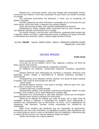 Reparei que a venturosa mulher, como que tangida pela emotividade interior,
tornara-se mais radiosa e mais bela, parecendo-me que trazia uma estrela incrustada
no coração.
Tão profundos sentimentos lhe afloravam n’ alma, que se prosternou de
joelhos, soluçante.
Graciosa pequenina de olhos brilhantes e aureoladas de luz comunicou-lhe que
outra escola, muito mais linda, a esperava num parque celestial.
Como não chorarmos todos, ante aquelas manifestações de ternura?
Despedindo-se, ditosa, ladeada pelas criancinhas que lhe eram amadas, orou
com lágrimas copiosas, emocionando-nos o coração.
Em breves minutos, vimo-la tomar rumo diferente, amparada pelos amigos que
a seguiam, desde o princípio, e pelos pequenos ternos e trêfegos num grupo iluminado
e maravilhoso que remontou, célere, e ignota região da Pátria Infinita.
Da Obra “VOLTEI“ – Espírito: IRMÃO JACOB – Médium: FRANCISCO CÂNDIDO XAVIER
Digitado por: Lúcia Aydir
VELHOS AMIGOS
Irmão Jacob
Nosso agrupamento prosseguia, voltando...
A luz que, de vez em quando, varria o céu, vagarosa e sublime, em forma de
leque, parecia mais próxima.
Começamos a divisar encantadoras e espaçosas moradias.
De distância em distância, compareciam pequenas comissões, aguardando
amigos.
Abraços fraternos eram distribuídos de momento a momento. Nenhuma nova
despedida, porém, chegou a assemelhar-se à daquela professora devotada e
desconhecida.
Prosseguíamos, já em pequeno número, quando, num grupo de quatro pessoas
à margem, meu nome foi pronunciado em alta voz:
-Jacob! Jacob!
Sorridente Bezerra imprimiu nova pausa à jornada, voltou-se para mim, deu-
me o braço e conduziu-me até elas.
A palavra não pinta a grande emoção.
Surpreendido, jubiloso, mal contendo o pranto de emotividade, desferi um grito
de alegria. Eram Guillon e Cirne, Inácio Bittencourt e Sayão. (1).
Abraçaram-me, efusivamente, e, pelo olhar afetuoso e grave que me dirigiram,
demonstravam saber quanto se passava em minha alma.
Sentia-me na posição do viajante que volta de longe, com a bolsa cheia de
novidades. Embora a fraqueza a constranger-me, gastaria horas relacionando o
noticiário dos companheiros que se demoravam na carne, como trabalhadores da
retaguarda. Não pareciam, contudo, muitos interessados em recolher-me às
informações.
Falou Cirne, bondoso, dos obstáculos que nos incomodam ao desencarnar.
Acrescentou que meu caso, entretanto, era agradável e pacífica, pela expectativa mais
ou menos longa em que eu vivera os derradeiros dias de octogenário, salientando que
o mesmo não lhe ocorrera, em vista do repentino ataque de angina.
Guillon interrompeu-nos a ligeira palestra:
 