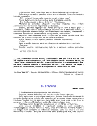 -Libertemos o Jacob – acentuou, alegre -; teremos tempo para conversar.
Doía separar-me deles, quando o ensejo se me afigurava dos melhores para a
troca de impressões.
-Oh! – exclamei, consternado -, quando nos veremos de novo?
Riu-se Guillon, em me observando o gesto de angústia aduzindo:
-Ora, Jacob, esquece-se de que é eterno? – Vá repousar.
Afastaram-se contentes, alegando ocupações imediatas. Não podiam
acompanhar-me. Ver-me-iam na primeira oportunidade.
Bezerra, paternal, regozijava-se. Menos preocupado com o nosso grupo a
dispersar-se, tantos eram os componentes já encaminhados a diferentes destinos, o
dedicado supervisor manteve comigo um entendimento esclarecedor, comentando a
extensão e a diversidade das tarefas que nos aguardam, além-túmulo.
Explanava atenciosamente sobre a Espiritismo no Brasil, quando uma casa
iluminada, de graciosa configuração, se nos deparou aos olhos.
Marta, radiante, indicou o jardim, povoado de flores, murmurando:
-Enfim!
Bezerra, então, designou a entrada, abraçou-me afetuosamente, e concluiu:
-Descanse.
Intentei segui-lo, instintivamente; todavia, o estimado protetor prometeu,
firme:
-Ver-nos-emos depois.
(1) - Dr. Luiz Olímpio Guillon Ribeiro, – Presidente da FEB, em 1920 e 21 e de 1930
até à época de sua desencarnação, em 1943 –Leopoldo Cirne – Presidente da FEB, de
1900 a 1913 – Desencarnou em 1941 –Inácio Bittencourt – Vice-Presidente da FEB,
em 1915 – médium receitista – Desencarnou em 1943. – Dr. Antonio Luis Sayão -
Diretor do “Grupo Ismael”, escritor e evangelizador – Desencarnou em 1903.
Da Obra “VOLTEI“ – Espírito: IRMÃO JACOB – Médium: FRANCISCO CÂNDIDO XAVIER
Digitado por: Lúcia Aydir
EM REPOUSO
Irmão Jacob
O Irmão Andrade acompanhou-me, delicadamente.
Ingressei na casa acolhedora, sob forte impressão de paz e ventura.
Difícil determinar se me achava, realmente, distante dos círculos terrestres. O
ambiente doméstico era perfeito, não obstante mais acentuada beleza nos caracteres
interiores. Tapetes, móveis, adornos e iluminação, eram mais belos e mais leves e,
apesar de revelarem autêntico bom-gosto, não exibiam notas de luxo.
Retratos pendiam das paredes estruturadas em substância semiluminosa.
Uma senhora simpática e respeitável recebeu-nos com inexcedíveis
demonstrações de ternura. Nomeou-a Marta, antes minha filha de memória. Recolhi-a
nos braços, num transporte de indefinível felicidade. Como não situa-la nos dias
inolvidáveis da infância? Era para minha filha, tanto quanto para mim, uma segunda
 
