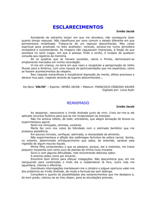 ESCLARECIMENTOS
Irmão Jacob
Acordando do estranho torpor em que me afundara, não conseguiria dizer
quanto tempo repousei. Não classificava por sono comum o estado diferente em que
permanecera imobilizado. Tratava-se de um repouso desconhecido. Meu corpo
espiritual jazia prostrado no leito acolhedor; contudo, achava-me numa atmosfera
reveladora e surpreendente. As imagens não vagueavam imprecisas, à feição do que
acontece no sono vulgar, em que a pessoa; findo o sonho, é incapaz de qualquer
consulta aos registros da memória.
Ali os quadros que se haviam sucedido, claros e firmes, demoravam-se
amplamente marcados em minha recordação.
Vi-me em criança, na terra em que nasci e recapitulei a peregrinação do Velho
Mundo para a América, com uma riqueza de particularidades que me espantava, como
se fossem acontecimentos da véspera.
Revi naquela maravilhosa e inexplicável digressão da mente, afetos preciosos e
abracei mus pais, viajando através de lugares desconhecidos...
Da Obra “VOLTEI“ – Espírito: IRMÃO JACOB – Médium: FRANCISCO CÂNDIDO XAVIER
Digitado por: Lúcia Aydir
REANIMADO
Irmão Jacob
Ao despertar, reencontrei o Irmão Andrade junto de mim. Creio ter-me-ia ele
aplicado recursos fluídicos para que se me revigorassem as energias.
Não me achava refeito, de todo; entretanto, que alegre sensação de leveza eu
experimentava agora!
Senti-me remoçado, otimista, contente.
Marta fez coro nos votos de felicidade com o estimado benfeitor que me
prestava assistência.
Em poucos minutos, verifiquei, admirado, a necessidade de alimento.
Não experimentava a aflição dos estômagos famintos da esfera carnal. Sentia,
no entanto, determinado enfraquecimento que sabia, de antemão, sanável pela
ingestão de algum recurso líquido.
Minha filha compreendeu o que se passava, porque, daí a instantes, me trazia
pequeno recipiente com certo suco de plantas de minha nova moradia.
Sorvi-o com alguma dificuldade, nele encontrando delicioso sabor.
A anemia cedeu como por encanto.
Encontrei bom ânimo para efetuar indagações. Não desconhecia que, em me
reerguendo para contemplas o lindo dia a resplandecer lá fora, outra vida me
aguardava, intensa e diferente.
Inevitáveis interrogações martelavam-me o cérebro e julguei oportuno valer-me
dos préstimos do Irmão Andrade, de modo a formula-las sem delonga.
Consulteio-o quanto às possibilidades dos esclarecimentos que me desejava e,
de bom grado, colocou-se ao meu dispor, para as elucidações precisas.
 