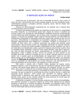 Da Obra “VOLTEI“ – Espírito: IRMÃO JACOB – Médium: FRANCISCO CÂNDIDO XAVIER
Digitado por: Lúcia Aydir
O REPOUSO ALÉM DA MORTE
Irmão Jacob
Contei-lhe que, ao descansar, não tive a impressão de dormir, qual o fazia no
corpo de carne. Permanecera sob curiosa posição psíquica, em que jornadeara longe,
contemplando pessoas e paisagens diversas. Supunha, assim, não ter estado num
sono propriamente dito.
Escutou-me atenciosamente, explicando-me, em seguida, que o repouso para
os desencarnados varia ao infinito.
O Espírito demasiadamente ligado aos interesses humanos acusa a necessidade
de amplo mergulho na inconsciência quase total, depois da morte. A ausência de
motivos nobres, nos impulsos da individualidade, estabelece profunda incompreensão
na alma liberta das teias fisiológicas, que se porta, ante a grandeza da espiritualidade
superior, à maneira do selvagem recém-vindo da floresta perante uma assembléia de
inteligências consagradas às realizações artísticas; quase nada entende do que vê e do
que ouve, demonstrando a necessidade de compulsório regresso à tribo da qual se
desligará vagarosamente para adaptar-se à civilização. Também os criminosos e os
viciados de toda sorte, com o espírito encarnado nas grades das próprias obras
escravizantes, não encontram prazer nas indagações espirituais de natureza elevada,
reclamando a imersão nos fluídos pesados e gravitantes da luta expiatória, em que a
dor sistemática vai trabalhando a alma, qual buril milagroso aprimorando a pedra. Para
as entidades dessa expressão, impõe-se torpor quase absoluto, logo após o sepulcro,
em vista da falta provisória de apelos enobrecedores na consciência iniciante ou
delinquente. Finda a batalha terrena, entram em período de sono pacífico ou de
pesadelo torturado, conforme a posição em que se situam; período esse que varia de
acordo com o quadro geral de probabilidades de reerguimento moral ou de mais
aflitiva queda que os interessados apresentam. Terminada essa etapa, que podemos
nomear de hibernação da consciência, os desencarnados desse tipo são reconduzidos à
carne ou recolhidos em educandários nos círculos inferiores, com aproveitamento de
suas possibilidades em serviço nobre, não obstante de ordem primária.
Não ocorre o mesmo com o Espírito médio, portador de regular cultura
filosófico-religioso e, sem compromissos escuros na experiência material; quanto maior
o esforço das almas dessa espécie por atenderam aos desígnios divinos, no campo
físico, mais vasta é a lucidez de que se fizeram dotadas nas esferas de além-túmulo.
Enquanto a mente das primeiras é requisitada ao fundo abismo das impressões
humanas, ao qual se agarram à semelhança de ostras à própria concha, a mente das
segundas busca elevar-se, tanto quanto lhes permitem as próprias forças e
conhecimentos. O descanso, pois, além da morte, para as criaturas de condição mais
elevada, deixa, assim, de ser imersão mental nas zonas obscuras do mundo para ser
vôo de acesso aos domínios superiores da vida.
Finalizando a resposta, o Irmão Andrade, asseverou que certas individualidades,
não obstante exaustas no supremo instante do transe final, libertam-se da matéria
grosseira e colocam-se a caminho de esferas divinizadas, com absoluta lucidez e sem
necessidade de qualquer repouso tonificante, qual o compreendemos, em vista do
nível de sublimação espiritual que já atingiram.
Da Obra “VOLTEI“ – Espírito: IRMÃO JACOB – Médium: FRANCISCO CÂNDIDO XAVIER
Digitado por: Lúcia Aydir
 
