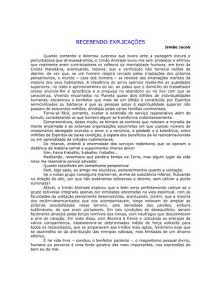 RECEBENDO EXPLICAÇÕES
Irmão Jacob
Quando comentei a dolorosa surpresa que tivera ante a paisagem escura e
perturbadora que atravessáramos, o Irmão Andrade ouviu-me sem protestos e afirmou
que realmente eram contristadores os reflexos da mentalidade humana, em tono da
Crosta Planetária, acentuando, todavia, que a verificação não fornecia razões de
alarme, de vez que, se um homem respira cercado pelas irradiações dos próprios
pensamentos, o mundo – casa dos homens – se reveste das emanações mentais da
maioria dos seus habitantes. A residência do servo operoso revela-lhe as qualidades
superiores, no trato e aprimoramento do lar, ao passo que o domicílio do trabalhador
ocioso anuncia-lhe a ignorância e a preguiça no abandono ou no lixo com que se
caracteriza. Vivendo encarnados no Planeta quase dois bilhões de individualidades
humanas, esclareceu o benfeitor que mais de um bilhão é constituído por Espíritos
semicivilizados ou bárbaros e que as pessoas aptas à espiritualidade superior não
passam de seiscentos milhões, divididas pelas várias famílias continentais.
Torna-se fácil, portanto, avaliar a extensão do serviço regenerativo além do
túmulo, considerando-se que homem algum se transforma instantaneamente.
Compreensíveis, desse modo, se tornam as sombras que rodeiam a moradia da
mente encarnada e as extensas organizações socorristas em que copioso número de
missionários abnegado exercita o amor e a renúncia, a piedade e a tolerância, entre
milhões de Espíritos de baixa condição, à espera dos benefícios da lei reencarnacionista
ou em aprendizado de virtudes rudimentares.
De relance, entendi a enormidade dos serviços redentores que se operam a
distância da matéria carnal e experimentei imenso alívio!
Sim, havia trabalho, trabalho, trabalho...
Meditando, reconhecia que perdera tempo na Terra, mas algum lugar da vida
nova me reservaria serviço salvador.
Quanto reconforto em semelhante perspectiva!
Pedi, logo após, ao amigo me elucidava, esclarecimentos quanto a volitação.
Se o nosso grupo conseguira manter-se, acima da substância inferior, flutuando
na direção do alto, por que não pudéramos sobrevoas o abismo, sem utilizar a ponte
iluminada?
Afável, o Irmão Andrade explicou que o feito seria perfeitamente cabível se o
grupo estivesse integrado apenas por entidades adestradas na vida espiritual, com as
faculdades da volitação plenamente desenvolvidas, acentuando, porém, que a maioria
dos recém-desencarnados que nos acompanhavam, longe estavam de ampliar as
próprias possibilidades nesse terreno, pela densidade das paixões, embora
sublimáveis, de que eram portadores. Em tais condições de desequilíbrio, seriam
facilmente atraídos pelas forças temíveis das trevas, com náufragos que desconhecem
a arte de natação. Em vista disso, com Bezerra à frente e utilizando as energias da
vários companheiros, estabelecera-se determinadas média de força volitante para
todos os necessitados, que se amparavam aos irmãos mais aptos, fenômeno esse que
se assemelha ao da distribuição das energias valiosas, mas limitadas de um dínamo
elétrico.
E na vida livre – concluiu o benfeitor paciente -, o magnetismo pessoal divino,
humano ou perverso é uma fonte geratriz das mais importantes, nas expressões do
bem ou do mal.
 