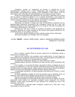 Considerou comigo os imperativos do serviço e, fazendo-me rir de
contentamento, notificou que a minha colaboração seria examinada na primeira
oportunidade, aconselhando-me, todavia, muita meditação e muita calma, a fim de
não reentrar nas construções da espiritualidade com os prejuízos de luta humana.
Porque lhe perguntasse pelo julgamento de meus atos, respondeu que a morte
não nos conduz a tribunais vulgares e, sim, à própria consciência, e que, dentro de
mim mesmo, encontraria, de acordo com os conhecimentos evangélicos hauridos no
mundo, os pontos vulneráveis do meu espírito, de maneira a corrigi-los.
Corei sinceramente, ao registrar-lhe as observações.
Atenuando, no entanto, o choque com que me beneficiava, esclareceu que os
desencarnados totalmente extraviados não conseguiam acesso até ali e que, não
obstante entregue ao meu próprio julgamento, um amigo de mais alto viria ajudar-me
a recompor o sentimento e o raciocínio.
Intrigado por não ouvir o nome do benfeitor anunciado e não desejando ser
indiscreto, perguntei ao Irmão Andrade se ele mesmo não poderia auxiliar-me em
semelhante juízo, ao que replicou, sorrindo:
-Como assim, Jacob? Também eu estou lutando comigo mesmo, Não posso.
Ante essa revelação de humildade, calei-me resignado.
Da Obra “VOLTEI“ – Espírito: IRMÃO JACOB – Médium: FRANCISCO CÂNDIDO XAVIER
Digitado por: Lúcia Aydir
NA INTIMIDADE DO LAR
Irmão Jacob
Daí a minutos, ausente Marte do quarto, ajudou-me ao abençoado amigo a
preparar-me e reerguer-me.
Antes de sair, pedi-lhe me auxiliasse numa oração breve, na qual roguei ao
Todo-Poderoso me amparasse, dentro da nova vida, e me abençoasse os propósitos de
progredir na prática do bem e no conhecimento da verdade.
O prestimoso companheiro abraçou-me, aprovando-me a súplica.
Passados alguns instantes, achávamo-nos junto da filha, numa confortável sala
de estar.
Com emoção, vi um retrato de família, adornado de flores. Umedeceram-se-me
os olhos ao identifica-lo. Como não recordar semelhante peça afetiva? Não registro a
ocorrência pela sua feição pessoal. Desejo apenas marca-la para consolo de quantos
supõem na morte uma derribada completa das doces alegrias familiares.
A organização doméstica, na esfera elevada mais próxima do homem, é muito
rica de encanto.
Formulei indagações variadas em torno de parentes que eu esperava rever, ao
regressar. Para todas as interrogações possuía Marta uma resposta clara e feliz.
Informou-me quanto ao destino de quase todos os laços do coração.
Alguns associados de minhas experiências jaziam de volta às regiões da carne,
disputando novos troféus de redenção, enquanto outros operavam em círculos
distantes. Muitos deles, encarnados ou não, poderiam ser visitados por mim e me
visitariam a seu turno.
Reparando-me o interesse pelas novidades, mostrou-me a filha tudo o que
representava o acervo da casa.
 