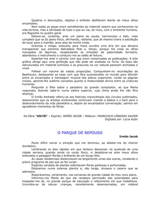 Quadros e decorações, objetos e enfeites desfilaram diante de meus olhos
encantados.
Nem todas as peças eram semelhantes ao material caseiro que conhecemos na
vida terrena, mas a afinidade de tudo o que eu via, de novo, com o ambiente humano,
era flagrante no quadro geral.
Deteve-se, contente, ante um piano de cauda, harmonioso e belo, mais
completo que os do plano físico, afirmando, radiante, que ali mesmo tivera a satisfação
de tocar para a mamãe; anos ates de minha vinda.
Graciosa e meiga, executou para meus ouvidos uma ária em que deixava
transparecer sua extrema delicadeza filial e, talvez, porque me visse os olhos
marejados de lágrimas, recapitulando as emoções da paternidade terrestre,
abandonou o instrumento e conduziu-me ao salão de leitura.
Espantei-me ante o carinho com que eram conservadas as publicações. A arte
gráfica atinge aqui uma perfeição que não pode ser avaliada na Terra. Os tipos são
estruturados em material luminoso e as gravuras na cor natural parecem animadas e
vivas.
Folheei um volume de vastas proporções. Compunham-no recordações de
Beethoven, destacando as lutas com que fôra surpreendido no mundo para difundir
entre os encarnados a mensagem musical dos planos superiores. Lendo as páginas
iniciais, aprendi-lhe sublime conceitos quanto à mediunidade divina entre as criaturas
humanas.
Perguntei à filha sobre o paradeiro do grande compositor, ao que Marta
respondeu dizendo sabe-lo numa esfera superior, cujo clima ainda lhe não fôra
alcançar.
O Irmão Andrade referiu-se aos festivais maravilhosos dos círculos sublimados,
asseverando que os artistas enobrecidos continuam criando a beleza e o bem para o
desenvolvimento da vida planetária e, depois de encantadora conversação, saímos em
agradáveis momentos de férias.
Da Obra “VOLTEI“ – Espírito: IRMÃO JACOB – Médium: FRANCISCO CÂNDIDO XAVIER
Digitado por: Lúcia Aydir
O PARQUE DE REPOUSO
Irmão Jacob
Muito difícil narrar a emoção que me dominou, ao afastar-me do interior
doméstico.
Lembrando os dias rápidos em que tentava descansar na quietude de uma
cidade serrana, quando ainda no corpo físico, vi desdobrar-se ante meus olhos
enlevados a paisagem florida e brilhante de um burgo feliz.
As casas residenciais distanciavam-se largamente umas das outras, revelando o
prévio programa de paz que as fez surgir.
Espécies variadas de plantas ostentavam flores garbosas e perfumadas.
Estávamos numa extensa planíce e, não longe, divisava o casario que se
adensava.
Respirávamos, certamente, nas cercanias de grande cidade do meu novo plano.
Informou-me Marta de que ela recebera permissão das autoridades para
hospedar-me ali, no grande parque de educação e refazimento em que trabalhava.
Incumbia-se de educar crianças, recentemente desencarnadas, em notável
 