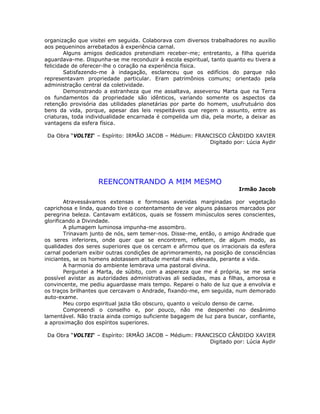 organização que visitei em seguida. Colaborava com diversos trabalhadores no auxílio
aos pequeninos arrebatados à experiência carnal.
Alguns amigos dedicados pretendiam receber-me; entretanto, a filha querida
aguardava-me. Dispunha-se me reconduzir à escola espiritual, tanto quanto eu tivera a
felicidade de oferecer-lhe o coração na experiência física.
Satisfazendo-me à indagação, esclareceu que os edifícios do parque não
representavam propriedade particular. Eram patrimônios comuns; orientado pela
administração central da coletividade.
Demonstrando a estranheza que me assaltava, asseverou Marta que na Terra
os fundamentos da propriedade são idênticos, variando somente os aspectos da
retenção provisória das utilidades planetárias por parte do homem, usufrutuário dos
bens da vida, porque, apesar das leis respeitáveis que regem o assunto, entre as
criaturas, toda individualidade encarnada é compelida um dia, pela morte, a deixar as
vantagens da esfera física.
Da Obra “VOLTEI“ – Espírito: IRMÃO JACOB – Médium: FRANCISCO CÂNDIDO XAVIER
Digitado por: Lúcia Aydir
REENCONTRANDO A MIM MESMO
Irmão Jacob
Atravessávamos extensas e formosas avenidas marginadas por vegetação
caprichosa e linda, quando tive o contentamento de ver alguns pássaros marcados por
peregrina beleza. Cantavam extáticos, quais se fossem minúsculos seres conscientes,
glorificando a Divindade.
A plumagem luminosa impunha-me assombro.
Trinavam junto de nós, sem temer-nos. Disse-me, então, o amigo Andrade que
os seres inferiores, onde quer que se encontrem, refletem, de algum modo, as
qualidades dos seres superiores que os cercam e afirmou que os irracionais da esfera
carnal poderiam exibir outras condições de aprimoramento, na posição de consciências
iniciantes, se os homens adotassem atitude mental mais elevada, perante a vida.
A harmonia do ambiente lembrava uma pastoral divina.
Perguntei a Marta, de súbito, com a aspereza que me é própria, se me seria
possível avistar as autoridades administrativas ali sediadas, mas a filhas, amorosa e
convincente, me pediu aguardasse mais tempo. Reparei o halo de luz que a envolvia e
os traços brilhantes que cercavam o Andrade, fixando-me, em seguida, num demorado
auto-exame.
Meu corpo espiritual jazia tão obscuro, quanto o veículo denso de carne.
Compreendi o conselho e, por pouco, não me despenhei no desânimo
lamentável. Não trazia ainda comigo suficiente bagagem de luz para buscar, confiante,
a aproximação dos espíritos superiores.
Da Obra “VOLTEI“ – Espírito: IRMÃO JACOB – Médium: FRANCISCO CÂNDIDO XAVIER
Digitado por: Lúcia Aydir
 