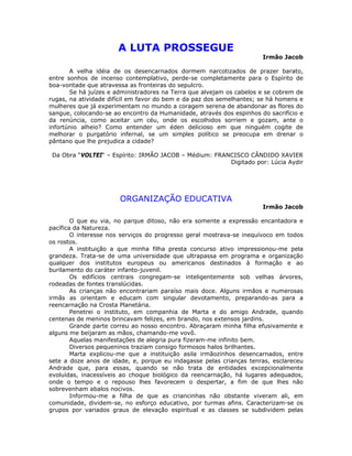 A LUTA PROSSEGUE
Irmão Jacob
A velha idéia de os desencarnados dormem narcotizados de prazer barato,
entre sonhos de incenso contemplativo, perde-se completamente para o Espírito de
boa-vontade que atravessa as fronteiras do sepulcro.
Se há juízes e administradores na Terra que alvejam os cabelos e se cobrem de
rugas, na atividade difícil em favor do bem e da paz dos semelhantes; se há homens e
mulheres que já experimentam no mundo a coragem serena de abandonar as flores do
sangue, colocando-se ao encontro da Humanidade, através dos espinhos do sacrifício e
da renúncia, como aceitar um céu, onde os escolhidos sorriem e gozam, ante o
infortúnio alheio? Como entender um éden delicioso em que ninguém cogite de
melhorar o purgatório infernal, se um simples político se preocupa em drenar o
pântano que lhe prejudica a cidade?
Da Obra “VOLTEI“ – Espírito: IRMÃO JACOB – Médium: FRANCISCO CÂNDIDO XAVIER
Digitado por: Lúcia Aydir
ORGANIZAÇÃO EDUCATIVA
Irmão Jacob
O que eu via, no parque ditoso, não era somente a expressão encantadora e
pacífica da Natureza.
O interesse nos serviços do progresso geral mostrava-se inequívoco em todos
os rostos.
A instituição a que minha filha presta concurso ativo impressionou-me pela
grandeza. Trata-se de uma universidade que ultrapassa em programa e organização
qualquer dos institutos europeus ou americanos destinados à formação e ao
burilamento do caráter infanto-juvenil.
Os edifícios centrais congregam-se inteligentemente sob velhas árvores,
rodeadas de fontes translúcidas.
As crianças não encontrariam paraíso mais doce. Alguns irmãos e numerosas
irmãs as orientam e educam com singular devotamento, preparando-as para a
reencarnação na Crosta Planetária.
Penetrei o instituto, em companhia de Marta e do amigo Andrade, quando
centenas de meninos brincavam felizes, em brando, nos extensos jardins.
Grande parte correu ao nosso encontro. Abraçaram minha filha efusivamente e
alguns me beijaram as mãos, chamando-me vovô.
Aquelas manifestações de alegria pura fizeram-me infinito bem.
Diversos pequeninos traziam consigo formosos halos brilhantes.
Marta explicou-me que a instituição asila irmãozinhos desencarnados, entre
sete a doze anos de idade, e, porque eu indagasse pelas crianças tenras, esclareceu
Andrade que, para essas, quando se não trata de entidades excepcionalmente
evoluídas, inacessíveis ao choque biológico da reencarnação, há lugares adequados,
onde o tempo e o repouso lhes favorecem o despertar, a fim de que lhes não
sobrevenham abalos nocivos.
Informou-me a filha de que as criancinhas não obstante viveram ali, em
comunidade, dividem-se, no esforço educativo, por turmas afins. Caracterizam-se os
grupos por variados graus de elevação espiritual e as classes se subdividem pelas
 