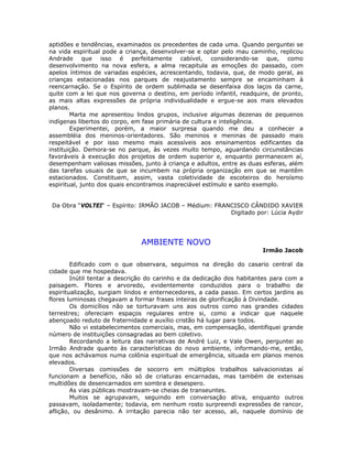 aptidões e tendências, examinados os precedentes de cada uma. Quando perguntei se
na vida espiritual pode a criança, desenvolver-se e optar pelo mau caminho, replicou
Andrade que isso é perfeitamente cabível, considerando-se que, como
desenvolvimento na nova esfera, a alma recapitula as emoções do passado, com
apelos íntimos de variadas espécies, acrescentando, todavia, que, de modo geral, as
crianças estacionadas nos parques de reajustamento sempre se encaminham à
reencarnação. Se o Espírito de ordem sublimada se desenfaixa dos laços da carne,
quite com a lei que nos governa o destino, em período infantil, readquire, de pronto,
as mais altas expressões da própria individualidade e ergue-se aos mais elevados
planos.
Marta me apresentou lindos grupos, inclusive algumas dezenas de pequenos
indígenas libertos do corpo, em fase primária de cultura e inteligência.
Experimentei, porém, a maior surpresa quando me deu a conhecer a
assembléia dos meninos-orientadores. São meninos e meninas de passado mais
respeitável e por isso mesmo mais acessíveis aos ensinamentos edificantes da
instituição. Demora-se no parque, às vezes muito tempo, aguardando circunstâncias
favoráveis à execução dos projetos de ordem superior e, enquanto permanecem aí,
desempenham valiosas missões, junto à criança e adultos, entre as duas esferas, além
das tarefas usuais de que se incumbem na própria organização em que se mantêm
estacionados. Constituem, assim, vasta coletividade de escoteiros do heroísmo
espiritual, junto dos quais encontramos inapreciável estímulo e santo exemplo.
Da Obra “VOLTEI“ – Espírito: IRMÃO JACOB – Médium: FRANCISCO CÂNDIDO XAVIER
Digitado por: Lúcia Aydir
AMBIENTE NOVO
Irmão Jacob
Edificado com o que observara, seguimos na direção do casario central da
cidade que me hospedava.
Inútil tentar a descrição do carinho e da dedicação dos habitantes para com a
paisagem. Flores e arvoredo, evidentemente conduzidos para o trabalho de
espiritualização, surgiam lindos e enternecedores, a cada passo. Em certos jardins as
flores luminosas chegavam a formar frases inteiras de glorificação à Divindade.
Os domicílios não se torturavam uns aos outros como nas grandes cidades
terrestres; ofereciam espaços regulares entre si, como a indicar que naquele
abençoado reduto de fraternidade e auxílio cristão há lugar para todos.
Não vi estabelecimentos comerciais, mas, em compensação, identifiquei grande
número de instituições consagradas ao bem coletivo.
Recordando a leitura das narrativas de André Luiz, e Vale Owen, perguntei ao
Irmão Andrade quanto às características do novo ambiente, informando-me, então,
que nos achávamos numa colônia espiritual de emergência, situada em planos menos
elevados.
Diversas comissões de socorro em múltiplos trabalhos salvacionistas aí
funcionam a benefício, não só de criaturas encarnadas, mas também de extensas
multidões de desencarnados em sombra e desespero.
As vias públicas mostravam-se cheias de transeuntes.
Muitos se agrupavam, seguindo em conversação ativa, enquanto outros
passavam, isoladamente; todavia, em nenhum rosto surpreendi expressões de rancor,
aflição, ou desânimo. A irritação parecia não ter acesso, ali, naquele domínio de
 