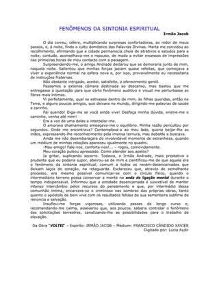 FENÔMENOS DA SINTONIA ESPIRITUAL
Irmão Jacob
O dia correu, célere, multiplicando surpresas confortadoras, ao redor de meus
passos, e, à noite, findo o culto doméstico das Palavras Divinas. Marta me convidou ao
recolhimento, afirmando que a cidade permanecia cheia de atrativos e estudos para a
noite; contudo, aconselhava-me o repouso, de modo a evitar excessos de impressões
nas primeiras horas de meu contacto com a paisagem.
Surpreendendo-me, o amigo Andrade declarou que se demoraria junto de mim,
naquela noite. Salientou que minhas forças jaziam quase refeitas, que começava a
viver a experiência normal na esfera nova e, por isso, provavelmente eu necessitaria
de instruções fraternas.
Não obstante intrigado, aceitei, satisfeito, o oferecimento gentil.
Passamos a extensa câmara destinada ao descanso, mas bastou que me
entregasse à quietação para que certo fenômeno auditivo e visual me perturbasse as
fibras mais íntimas.
Vi perfeitamente, qual se estivesse dentro de mim, às filhas queridas, então na
Terra, e alguns poucos amigos, que deixara no mundo, dirigindo-me palavras de saúde
e carinho.
Pai querido! Diga-me se você ainda vive! Desfaça minha dúvida, ensine-me o
caminho, venha até mim!
Era a voz de uma delas a interpelar-me.
O amoroso chamamento ameaçava-me o equilíbrio. Minha razão pericultou por
segundos. Onde me encontrava? Contemplava-a ao meu lado, queria beijar-lhe as
mãos, expressando-lhe reconhecimento pela imensa ternura, mas debalde a buscava.
Ainda me não desembaraçara do involvidável momento de estranheza, quando
um médium de minhas relações apareceu igualmente no quadro.
-Mau amigo! Fale-nos, conforte-nos!... – rogou, comovidamente.
Meu coração pulsou apressado. Como atender aos apelos?
Ia gritar, suplicando socorro. Todavia, o Irmão Andrade, mais prestativo e
prudente que eu poderia supor, abeirou-se de mim e cientificou-me de que aquele era
o fenômeno da sintonia espiritual, comum a todos os recém-desencarnados que
deixam laços do coração, na retaguarda. Esclareceu que, através de semelhante
processo, era mesmo possível comunicar-se com o círculo físico, quando o
intermediário terreno possa conservar a mente na onda de ligação mental durante o
tempo indispensável. Informou que a entidade desencarnada é suscetível de manter
intenso intercâmbio pelos recursos do pensamento e que, por intermédio dessa
comunhão íntima, encarcera-se o criminoso nas sombras das próprias obras, tanto
quanto o apóstolo de bem vive com os resultados felizes de sua sementeira sublime de
renúncia e salvação.
Insuflou-me forças vigorosas, utilizando passes de longo curso e,
recomendando-me calma, asseverou que, aos poucos, saberia controlar o fenômeno
das solicitações terrestres, canalizando-lhe as possibilidades para o trabalho de
elevação.
Da Obra “VOLTEI“ – Espírito: IRMÃO JACOB – Médium: FRANCISCO CÂNDIDO XAVIER
Digitado por: Lúcia Aydir
 