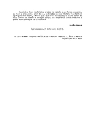E pedindo a Jesus nos fortaleça a todos, no trabalho a que fomos conduzidos,
de modo a entendermos além de nós, as bênçãos que nos felicitam, rogo também
ajuda para mim mesmo, a fim de que a Luz Divina me esclareça e auxílio, dentro do
novo caminho de trabalho e elevação, porque, se a experiência carnal amadurece e
passa, a vida prossegue e a luta continua.
IRMÃO JACOB
Pedro Leopoldo, 19 de fevereiro de 1948.
Da Obra “VOLTEI“ – Espírito: IRMÃO JACOB – Médium: FRANCISCO CÂNDIDO XAVIER
Digitado por: Lúcia Aydir
 