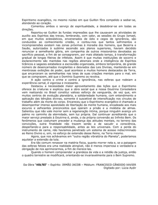 Espiritismo evangélico, no mesmo núcleo em que Guillon fôra compelido a sediar-se,
atendendo ao coração.
Comentou ambos o serviço de espiritualidade, a desdobrar-se em todas as
direções.
Reportou-se Guillon às fundas impressões que lhe causavam as atividades de
auxílio aos Espíritos das trevas, lembrando, com calor, as sessões do Grupo Ismael,
em que muitos eclesiásticos, envenenados de ódio e cegos de ignorância, são
conduzidos ao conhecimento cristão, e contou-nos que tantos sofrimentos e
incompreensões existem nas zonas próximas à moradia dos homens, que Bezerra e
Sayão, autorizados à sublime ascensão aos planos superiores, haviam decidido
renunciar a semelhante glória, em companhia de outros missionários devotados ao
sacrifício pessoal, a fim de se consagrarem, por mais dilatado tempo, à transformação
gradual de longas fileiras de infelizes. Assim é que muitas instituições de socorro e
esclarecimento são mantidas nas regiões abismais onde a inteligência de Espíritos
tirânicos e sagazes estabelece a escravidão organizada, embora temporária, de grande
número de desencarnados invigilantes e desviados das Leis Divinas, mantendo-se em
mentirosas exibições de poder, qual acontece a muitos homens destacados da Terra,
que encarceram os semelhantes nas teias de suas criações mentais para o mal, em
que se comprazem, até que o Domínio Supremo os revolva.
A ação contra o crime e contra a ignorância, nas esferas que rodeiam a
experiência carnal, é vigorosa e incessante.
Destacou a necessidade maior aproveitamento das lições que o Espiritismo
oferece às criaturas e explicou que a obra social que a nossa Doutrina Consoladora
vem realizando no Brasil constitui valioso esforço de vanguarda, de vez que, em
muitos centros de evolução planetária, a solidariedade humana, com entendimento e
aplicação das bênçãos divinas, somente é suscetível de intensificação nos círculos de
trabalho além da morte do corpo. Encareceu que o Espiritismo evangélico é chamado a
desempenhar imenso apostolado de libertação da mente humana, encadeada aos mais
escuros e asfixiantes preconceitos que operam a prisão e a moléstia de almas.
Salientou que não vale morrer sem a regeneração íntima, porque ninguém avança um
palmo no caminho da eternidade, sem luz própria. Daí continuar acreditando que o
maior serviço prestado à Doutrina é, ainda, o da própria conversão ao Infinito Bem. Os
fenômenos que costumam preceder a mudança das atitudes mentais, no terreno das
convicções, outra finalidade não trazem senão a de sacudir a consciência,
despertando-a para a responsabilidade, antes as leis universais. Com a perda do
instrumento de carne, não havíamos penetrado um sistema de acesso indiscriminado
ao Reino Divino e, sim, no esforço de extensão desse Reino, na Terra mesmo.
Agora, que nos achávamos em “outra região vibratória do Planeta”, poderíamos
aquilatar a extensão da luta.
Era tão comum renascer na matéria física, quanto morrer nela e, se a paisagem
das esferas felizes era uma realidade atingível, não é menos imperiosa e verdadeira a
obrigação de nos aprimorarmos, a fim de merece-las.
Quando o homem compreender a grandeza da vida e a retidão da justiça, então
o quadro terrestre se modificará, orientando-se invariavelmente para o Bem Supremo.
Da Obra “VOLTEI“ – Espírito: IRMÃO JACOB – Médium: FRANCISCO CÂNDIDO XAVIER
Digitado por: Lúcia Aydir
 