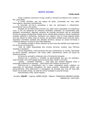NOITE DIVINA
Irmão Jacob
Finda a palestra instrutiva e longa, Guillon e Schutel convidaram-me a visitar o
Rio, junto deles.
O Irmão Andrade, que me seguia de perto, consultado por meu olhar
interrogativo, aquiesceu prontamente.
A excursão ser-me-ia proveitosa e não me perturbaria o refazimento.
Acompanhar-nos-ia com prazer.
Despedi-me de Marta pela primeira vez, após haver ingressado na experiência
nova. E, em me afastando do ambiente doméstico acolhedor, fui surpreendido pela
paisagem encantadora. Algumas centenas de crianças brincavam sob as veneradas
árvores do parque amplamente tocado de luz. Muitas delas traziam a fronte coroada de
auréolas sublimes e brilhantes. Cantavam com alegria, mas no fundo daquele júbilo
com que davam as mãos umas às outras, em graciosos cordões quais coros de anjos,
repontava manifesta saudade das afeições terrenas, porque os versos formosos e
cristalinos falavam na ternura das mães distantes.
As melodias simples e doces casavam-se aos raios das estrelas que fulguravam
em torno da Lua Crescente.
-Para as mães angustiadas dos círculos terrenos, existem aqui filhinhos
inquietos e saudosos.
Carros fulgurantes, muito diversos dos que conhecemos no mundo, adornados
de flores radiosas, passavam, não muito, além, celeremente, talvez em busca de
esferas próximas.
As torres do santuário cintilavam sob o firmamento tranqüilo.
Pusemo-nos a caminho e, confiado na generosidade dos que me assistiam,
ousei formular uma interrogação que procurava calar, desde o princípio:
-Guillon – exclamei hesitante -, você sabe que sempre dediquei amor e
veneração a Bittencourt Sampaio... Onde estará ele? Poderei encontra-lo?
Informou-me o companheiro que o nosso respeitável amigo colabora na
supervisão do Espiritismo evangélico, em plano superior, adiantando, porém, que
provavelmente, seria Bittencourt o mensageiro de amizade que viria de mais alto
trazer-me as boas-vindas, na noite de minha recepção no grande templo.
Reconfortado e feliz, decidi esperar.
Da Obra “VOLTEI“ – Espírito: IRMÃO JACOB – Médium: FRANCISCO CÂNDIDO XAVIER
Digitado por: Lúcia Aydir
 