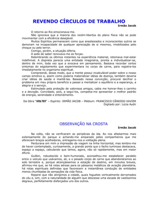 REVENDO CÍRCULOS DE TRABALHO
Irmão Jacob
O retorno ao Rio emocionava-me.
Não ignorava que a maioria dos recém-libertos do plano física não se pode
movimentar com a eficiência desejável.
Muitos Espíritos permanecem como que anestesiados e inconscientes outros se
demoram na incapacidade de qualquer apreciação de si mesmos, imobilizados pelo
choque ou pelo terror.
Comigo, porém, a situação diferia.
A sede de saber renovava-me as forças.
Relembrando os últimos instantes na experiência material, retomava mal-estar
indefinível. A dispnéia parecia uma entidade imaginária, pronta a individualizar-se,
dentro de mim, toda vez que a evocava em pensamento. Bastava recordar certos
sintomas do esgotamento que experimentara no corpo de carne, para registra-los
imediatamente no organismo espiritual.
Compreendi, desse modo, que a mente possui incalculável poder sobre o nosso
campo emotivo e, assim como poderia materializar idéias de doença, também deveria
criar idéias de saúde e mantê-las. Baseado nessa convicção; procurei decifrar o
problema em meu próprio benefício e passei a mentalizar o equilíbrio e a esperança, a
alegria e o serviço.
Estimulado pela proteção de valorosos amigos, cabia me honrar-lhes o carinho
e a devoção. Convidado, pois, a segui-los, competia-me apresentar o melhor padrão
de energia, serenidade e entendimento.
Da Obra “VOLTEI“ – Espírito: IRMÃO JACOB – Médium: FRANCISCO CÂNDIDO XAVIER
Digitado por: Lúcia Aydir
OBSERVAÇÃO NA CROSTA
Irmão Jacob
Na volta, não se verificaram as peripécias da ida. Ao nos afastarmos mais
extensamente do parque e achando-me amparado pelos companheiros que me
ofereciam braços acolhedores, entregamo-nos a volitação plena.
Perdurava em mim a impressão de viagem na linha horizontal, mas lembro-me
de haver contemplado, curiosamente, a grande ponte que o facho luminoso destacava,
espaço a espaço, calculando que íamos, agora, não só rapidamente, mas em maior
altura.
Guillon, robustecido e bem-humorado, aconselhou-me estabelecer paralelo
entre o veículo que usávamos, ali, e o pesado corpo de carne que abandonáramos ao
solo terrestre e, porque alcançássemos a estação de destino, em minutos breves,
afirmou-me que, se há rotas aéreas para os pássaros metálicos da aviação planetária,
há rotas espirituais definidas que favorecem a instantânea condução de entidades
menos chumbadas às sensações da vida física.
Reparei que não atingimos a cidade, quais foguetes verticalmente derramados
do céu e, sim, com a naturalidade de alguém que descesse uma escada de vastíssimos
degraus, perfeitamente disfarçados uns dos outros.
 