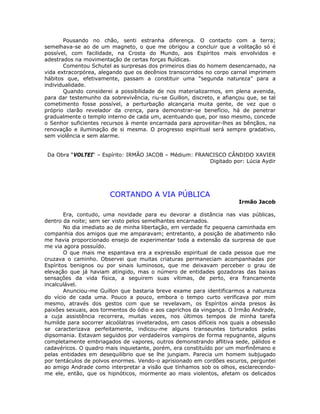 Pousando no chão, senti estranha diferença. O contacto com a terra;
semelhava-se ao de um magneto, o que me obrigou a concluir que a volitação só é
possível, com facilidade, na Crosta do Mundo, aos Espíritos mais envolvidos e
adestrados na movimentação de certas forças fluídicas.
Comentou Schutel as surpresas dos primeiros dias do homem desencarnado, na
vida extracorpórea, alegando que os decênios transcorridos no corpo carnal imprimem
hábitos que, efetivamente, passam a constituir uma “segunda natureza” para a
individualidade.
Quando considerei a possibilidade de nos materializarmos, em plena avenida,
para dar testemunho da sobrevivência, riu-se Guillon, discreto, e afiançou que, se tal
cometimento fosse possível, a perturbação alcançaria muita gente, de vez que o
próprio clarão revelador da crença, para demonstrar-se benefício, há de penetrar
gradualmente o templo interno de cada um, acentuando que, por isso mesmo, concede
o Senhor suficientes recursos à mente encarnada para aproveitar-lhes as bênçãos, na
renovação e iluminação de si mesma. O progresso espiritual será sempre gradativo,
sem violência e sem alarme.
Da Obra “VOLTEI“ – Espírito: IRMÃO JACOB – Médium: FRANCISCO CÂNDIDO XAVIER
Digitado por: Lúcia Aydir
CORTANDO A VIA PÚBLICA
Irmão Jacob
Era, contudo, uma novidade para eu devorar a distância nas vias públicas,
dentro da noite; sem ser visto pelos semelhantes encarnados.
No dia imediato ao de minha libertação, em verdade fiz pequena caminhada em
companhia dos amigos que me amparavam; entretanto, a posição de abatimento não
me havia proporcionado ensejo de experimentar toda a extensão da surpresa de que
me via agora possuído.
O que mais me espantava era a expressão espiritual de cada pessoa que me
cruzava o caminho. Observei que muitas criaturas permaneciam acompanhadas por
Espíritos benignos ou por sinais luminosos, que me deixavam perceber o grau de
elevação que já haviam atingido, mas o número de entidades gozadoras das baixas
sensações da vida física, a seguirem suas vítimas, de perto, era francamente
incalculável.
Anunciou-me Guillon que bastaria breve exame para identificarmos a natureza
do vício de cada uma. Pouco a pouco, embora o tempo curto verificava por mim
mesmo, através dos gestos com que se revelavam, os Espíritos ainda presos às
paixões sexuais, aos tormentos do ódio e aos caprichos da vingança. O Irmão Andrade,
a cuja assistência recorrera, muitas vezes, nos últimos tempos de minha tarefa
humilde para socorrer alcoólatras inveterados, em casos difíceis nos quais a obsessão
se caracterizava perfeitamente, indicou-me alguns transeuntes torturados pelas
dipsomania. Estavam seguidos por verdadeiros vampiros de forma repugnante, alguns
completamente embriagados de vapores, outros demonstrando aflitiva sede, pálidos e
cadavéricos. O quadro mais inquietante, porém, era constituído por um morfinômano e
pelas entidades em desequilíbrio que se lhe jungiam. Parecia um homem subjugado
por tentáculos de polvos enormes. Vendo-o aprisionado em cordões escuros, perguntei
ao amigo Andrade como interpretar a visão que tínhamos sob os olhos, esclarecendo-
me ele, então, que os hipnóticos, mormente ao mais violentos, afetam os delicados
 