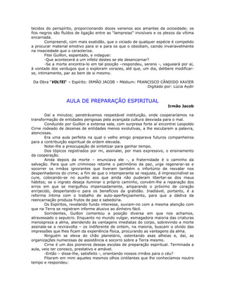 tecidos do perispírito, proporcionando doces venenos aos amantes da ociosidade; os
fios negros são fluídos de ligação entre as “lampreias” invisíveis e os plexos da vítima
encarnada.
Compreendi, com mais exatidão, que o viciado de qualquer espécie é compelido
a procurar material emotivo para si e para os que o obsidiam, caindo invariavelmente
na insaciedade que o caracteriza.
Fitei Guillon, espantado, e indaguei:
-Que acontecerá a um infeliz destes se ele desencarnar?
-Se a morte encontra-lo em tal posição –respondeu, sereno -, vagueará por aí,
à vontade dos verdugos que o exploram vorazes, até que, um dia, delibere modificar-
se, intimamente, par ao bem de si mesmo.
Da Obra “VOLTEI“ – Espírito: IRMÃO JACOB – Médium: FRANCISCO CÂNDIDO XAVIER
Digitado por: Lúcia Aydir
AULA DE PREPARAÇÃO ESPIRITUAL
Irmão Jacob
Daí a minutos; penetrávamos respeitável instituição, onde cooperaríamos na
transformação de entidades perigosas pela avançada cultura desviada para o mal.
Conduzido por Guillon a extensa sala, com surpresa forte aí encontrei Leopoldo
Cirne rodeado de dezenas de entidades menos evolutivas, a lhe escutarem a palavra,
atenciosas.
Era uma aula perfeita na qual o velho amigo preparava futuros companheiros
para a contribuição espiritual de ordem elevada.
Notei-lhe a preocupação de sintetizar para ganhar tempo.
Dos tópicos registrados por mi, assinalei, por mais expressivo, o ensinamento
da cooperação.
Ainda depois da morte – enunciava ele -, a fraternidade é o caminho da
salvação. Para que um criminoso retome o patrimônio da paz, urge regenerar-se e
socorrer os irmãos ignorantes que tiveram também o infortúnio de resvalar nos
despenhadeiros do crime; a fim de que o intemperante se reajuste, é imprescindível se
cure, colocando-se no auxílio aos que ainda não puderam libertar-se dos maus
hábitos; se o ingrato deseja iluminar o próprio caminho, convém-lhe a reparação dos
erros em que se mergulhou impensadamente, amparando o próximo de coração
enrijecido, despertando-o para os benefícios da gratidão. Inadiável, portanto, é a
reforma íntima com o trabalho de auto-aperfeiçoamento, para que a dádiva da
reencarnação produza frutos de paz e sabedoria.
Os Espíritos, revelando fundo interesse, ouviam-no com a mesma atenção com
que na Terra se registram informe alusivo ao dinheiro fácil.
Sorridentes, Guillon comentou a posição diversa em que nos achamos,
atravessado o sepulcro. Enquanto no mundo vulgar, esmagadora maioria das criaturas
menospreza a alma, atendendo às vantagens imediatas do corpo, sobrevindo a morte
assinala-se a reviravolta – os indiferente de ontem, na maioria, buscam o olvido das
impressões que lhes ficam da experiência física, procurando as vantagens da alma.
Ninguém se eleva do chão planetário, ostentando asas alheias e, daí, as
organizações numerosas de assistência e socorro sobre a Terra mesmo.
Cirne é um dos pioneiros dessas escolas de preparação espiritual. Terminada a
aula, veio ter conosco, prestativo e amável.
-Então – disse-lhe, satisfeito -, orientando nossos irmãos para o céu?
Fitaram em mim aqueles mesmos olhos cintilantes que lhe conhecíamos noutro
tempo e respondeu:
 